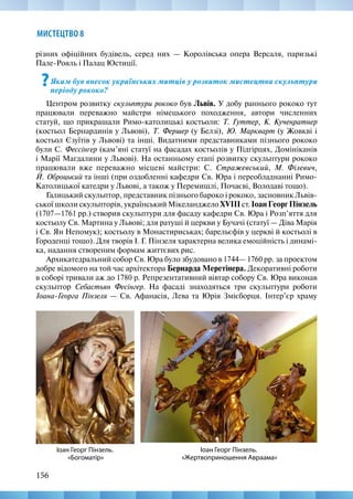 156
МИСТЕЦТВО 8
різних офіційних будівель, серед них — Королівська опера Версаля, паризькі
Пале-Рояль і Палац Юстиції.
?Яким був внесок українських митців у розвиток мистецтва скульптури
періоду рококо?
Центром розвитку скульптури рококо був Львів. У добу раннього рококо тут
працювали переважно майстри німецького походження, автори численних
статуй, що прикрашали Римо-католицькі костьоли: Т. Гуттер, К. Кученратнер
(костьол Бернардинів у Львові), Т. Фершер (у Белзі), Ю. Маркварт (у Жовкві і
костьол Єзуїтів у Львові) та інші. Видатними представниками пізнього рококо
були С. Фессінґер (кам’яні статуї на фасадах костьолів у Підгірцях, Домініканів
і Марії Магдалини у Львові). На останньому етапі розвитку скульптури рококо
працювали вже переважно місцеві майстри: С. Стражевський, М. Філевич,
Й. Оброцький та інші (при оздобленні кафедри Св. Юра і переобладнанні Римо­
Католицької катедри у Львові, а також у Перемишлі, Почаєві, Володаві тощо).
Галицький скульптор, представник пізнього бароко і рококо, засновник Львів-
ської школи скульпторів, український Мікеланджело XVIII ст. Іоан Георг Пінзель
(1707—1761 рр.) створив скульптури для фасаду кафедри Св. Юра і Розп’яття для
костьолу Св. Мартина у Львові; для ратуші й церкви у Бучачі (статуї — Діва Марія
і Св. Ян Непомук); костьолу в Монастириськах; барельєфів у церкві й костьолі в
Городенці тощо). Для творів І. Г. Пінзеля характерна велика емоційність і динамі-
ка, надання створеним формам життєвих рис.
Архикатедральний собор Св. Юра було збудовано в 1744— 1760 рр. за проектом
добре відомого на той час архітектора Бернарда Меретінера. Декоративні роботи
в соборі тривали аж до 1780 р. Репрезентативний вівтар собору Св. Юра виконав
скульптор Себастьян Фесінгер. На фасаді знаходяться три скульптури роботи
Іоана-Георга Пінзеля — Св. Афанасія, Лева та Юрія Змієборця. Інтер’єр храму
Іоан Георг Пінзель.
«Жертвоприношення Авраама»
Іоан Георг Пінзель.
«Богоматір»
 