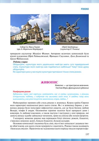 157
РОКОКО
прикрасив скульптор Михайло Філевич. Авторами величних композицій були
відомі художники Юрій Радивилівський, Франциск Смуглевич, Лука Долинський та
Еразм Фабіанський.
Робота у парах
Обґрунтуйте, скульптури якого українського майстра мають суто індивідуальний
стиль. Скульптури якого майстра вам подобаються найбільше? Чому? Свою думку
обґрунтуйте.
Які характерні риси у мистецтві скульптури притаманні тільки стилю рококо.
ЖИВОПИС
Живопис — це пристрасне мовчання.
Гюстав Моро, французький художник
Поміркуємо разом
Художники через свої картини знайомлять нас зі своїми сучасниками, з різними
історичними подіями, з побутом та звичаями своїх епох. А завдяки чому вони
викликають у нас різні почуття: захоплення, страх, любов...?
Найяскравіше проявив себе стиль рококо в живопису. Кожна країна Європи
мала характерні національні риси цього стилю. Як і в живопису бароко, у жи-
вопису рококо були популярні міфологічні сюжети, але це були богиня любові
Венера, німфи й амури. Основними героями полотен були прекрасні дами і
кавалери, їх любовні взаємини, а також пастухи і пастушки у лоні природи, які
замість випасу худоби займалися читанням, грою на сопілці або легким фліртом.
З колориту живопис рококо мав переважно бліді півтони: рожеві, блакитні,
з’явилися лимонно-жовті, блякло-блакитні, бузкові кольори.
Основою композиції і малюнка була лінія, яка м’яко згиналася і додавала тво-
ру обов’язкову для цього стилю химерність і ошатність. Рококо також називають
«дамським стилем». Практично всі художники цього періоду писали портрети фа-
«Юрій-Змієборець»
(скульптор І.Г. Пінзель)
Собор Св. Юра у Львові
(арх. Б. Меретина-Мардерерсі)
 