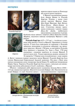 158
МИСТЕЦТВО 8
Особливе місце зайняла і творчість Жана Батиста Сімеона
Шардена, видатного майстра натюрморту Франції в добу
рококо.
Розальба Карр’єра (1675—1757 рр.) — італійська худож-
ниця доби рококо в Італії та Франції. Працювала в техніці
пастель. Її мати була майстриня по мереживу, а Розальба
займалася мініатюрою та розписом табакерок, що прода-
вали туристам у Венеції. 1700 року за свої роботи Розальба
була прийнята в Академію Св. Луки в Римі. 1720  році
художниця з родиною переїхала до столиці Франції. Її
пастелі мали успіх. Тільки королівська родина замовила їй
36 портретів. У Парижі вона познайомилася з дуже хворим
«Африка»
Розальба Карр’єра. «Весна»
Антуан Ватто.
«Пісня про любов»
Антуан Ватто. «Паломництво на острів
Кіферу»
воритки короля мадам де Помпадур
або чудесні жіночі портрети.
У Франції засновниками рококо
були Антуан Ватто та Розальба
Карр’єра. Пізніше у цьому стилі
писали картини Франсуа Буше,
Жан-Оноре Фрагонар, Карл Ванлоо,
Ноель-Нікола, Шарль-Антуан та
інші. Стилістика рококо прита-
манна учнівським і раннім творам
Жака-Луї Давіда, майбутнього
представника класицизму й ампіру.
А. Ватто і написала портрет видатного митця Франції. Розальба Карр’єра була
членом Французької Королівської Академії живопису. Пів року у Відні вона
навчала малюванню дочку імператора Австрії Карла VІ, майбутню імператрицю
Марію-Терезу. Творчість Розальби Карр’єри була одним з імпульсів для виник-
нення мистецтва доби рококо в Італії і, особливо, у Франції.
Однією з найкращих робіт французького художника Антуана Ватто (1684—
1721 рр.) вважається картина «Відплиття на острів Кіфару» або «Паломництво на
острів Кіфару» (із серії «Галантні свята») — взаємопроникнення і перевтілення
 