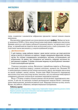 160
МИСТЕЦТВО 8
тонів, плавністю і соковитістю зображених предметів і взагалі тонким смаком
виконання.
Надзвичайно характерний для епохи рококо розквіт графіки. Майже всі вели-
кі живописці XVIII ст. були також блискучими майстрами графічного мистецтва.
Гравюри досягли в цей період небувалої художньої висоти, по віртуозності свого
різця, за привабливістю сюжетів мали величезний успіх у своїх сучасників. Сьо-
годні вони також викликають у глядачів неабиякий інтерес.
Для допитливих
У цей період у моду ввійшли перуки і дуже високі зачіски, що іноді досягали
метра в висоту, їх кріпили на каркаси і щедро прикрашали фруктами, квітами,
пір’ям. На головах споруджували натюрморти, квітники, встановлювали цілі
вітрильники. Не дивно, що, створюючи цю пишність, перукарі частенько ко-
ристувалися сходами. З такими зачісками модниці не розчісувалися тижнями і
спали в вольтерівських кріслах.
З’явилася напудрена зачіска. Витончена і приваблива маркіза де Помпадур,
яка при дворі з’являлася щоразу з новими зачісками, задавала тон. Людовик XV
із замилуванням ставився до цієї жінки маленького зросту, яка вперше ввела моду
на високі підбори і високі зачіски. Згодом (при Марії Антуанетті) перукарське
мистецтво стало мати настільки велике значення, що для навчання майстерності
створювати унікальні зачіски були засновані перукарські академії.
Після 1770 року в період пізнього рококо настав розквіт перукарського мис-
тецтва. У цей час на дамських голівках розігрувалися морські битви з мініатюр-
ними вітрильниками, розквітали райські сади. Перукарі цінилися на вагу золота.
Пудра, яку робили з борошна, використовувалася кілограмами.
Робота у групах
Користуючись ілюстраціями у підручнику, порівняйте твори живопису різних стилів:
бароко і рококо. Що в них спільного і чим вони відрізняються?
Які особливості має живопис рококо?
 
