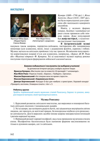 162
МИСТЕЦТВО 8
Кампра (1660—1744 рр.) і Жана
Батіста Люллі (1632—1687 рр.),
які були перекладенні для клаве-
сина або маленького камерного
ансамблю.
Навіть у великих формах
(операх, балетах і кантатах) усі
риси стилю проявили себе пов-
ною мірою. Дуже популярний
був жанр пасторалі, з галантни-
ми пастухами і пастушками.
В інструментальній музиці
Жан-Марк Натьє.
«Автопортрет з родиною»
Франсуа-Юбер Друе.
«Мадам Карпа
Сімона Фавар»
панувала також жанрова, портретно-пейзажна, пасторальна або танцювальна
мініатюра (для клавесина, віоли, іноді з додаванням флейти, скрипок і гобоя).
Музика звучала на світських прийомах і під час трапези. Незмінною популярніс-
тю користувалися яскраві п’єси для клавесина, наприклад, «Курка» Ж-Ф. Рамо
або «Маленькі вітряки» Ф. Куперена. Усі ці властивості музики періоду рококо
поступово підготували формування віденської класичної школи.
Бажано подивитися і послухати (за вибором учителя)
За допомогою Інтернет-ресурсу знайдіть музичні твори:
Франсуа Куперен «Мистецтво гри па клавссіпс (8 прелюдій і 1 аллемапда)».
Жан Філіп Рамо «Перегук птахів», «Бароко», «Тамбурін», «Циганка».
Максим Березовський «Не отвержи мене во время старости».
Максим Березовський «Херувимська піспя».
Дмитро Бортнянський «Концерт D-dur для чембало з оркестром», Хоровий концерт
«Приидите, воспоим», Клаверна соната с- dur ч. З.
Робота у групах
Зробіть порівняльний аналіз музичних стилей Ренесансу, бароко та рококо, вико-
ристовуючи матеріал, який пропонується нижче.
Музика Ренесансу
1. Бурхливий розвиток світського мистецтва, що виразився в поширенні бага-
тьох світських пісенних і танцювальних жанрів.
2. Усі ці жанри, що оспівують радість буття, які цікавляться внутрішнім світом
людини, які прагнуть до життєвої правди, безпосередньо відбили суто ренесанс-
не світовідчуття. Для їх виразних засобів типове широке використання інтонацій
і ритмів народної музики.
3. Найвищий розквіт хорової поліфонії, яка стала провідним музичним стилем
епохи. Поліфонічне багатоголосся було панівною формою висловлювання не
тільки в духовних жанрах, але і в світських.
 