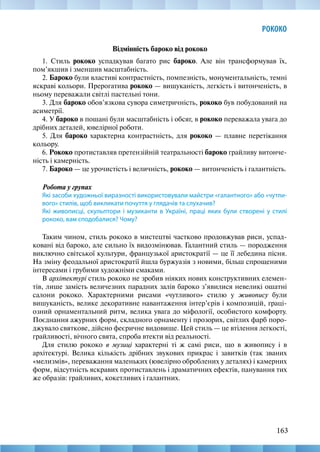 163
РОКОКО
Відмінність бароко від рококо
1. Стиль рококо успадкував багато рис бароко. Але він трансформував їх,
пом’якшив і зменшив масштабність.
2. Бароко були властиві контрастність, помпезність, монументальність, темні
яскраві кольори. Прерогатива рококо — вишуканість, легкість і витонченість, в
ньому переважали світлі пастельні тони.
3. Для бароко обов’язкова сувора симетричність, рококо був побудований на
асиметрії.
4. У бароко в пошані були масштабність і обсяг, в рококо переважала увага до
дрібних деталей, ювелірної роботи.
5. Для бароко характерна контрастність, для рококо — плавне перетікання
кольору.
6. Рококо протиставляв претензійній театральності бароко грайливу витонче-
ність і камерність.
7. Бароко — це урочистість і величність, рококо — витонченість і галантність.
Робота у групах
Які засоби художньої виразності використовували майстри «галантного» або «чутли-
вого» стилів, щоб викликати почуття у глядачів та слухачив?
Які живописці, скульптори і музиканти в Україні, праці яких були створені у стилі
рококо, вам сподобалися? Чому?
Таким чином, стиль рококо в мистецтві частково продовжував риси, успад-
ковані від бароко, але сильно їх видозмінював. Галантний стиль — породження
виключно світської культури, французької аристократії — це її лебедина пісня.
На зміну феодальної аристократії йшла буржуазія з новими, більш спрощеними
інтересами і грубими художніми смаками.
В архітектурі стиль рококо не зробив ніяких нових конструктивних елемен-
тів, лише замість величезних парадних залів бароко з’явилися невеликі ошатні
салони рококо. Характерними рисами «чутливого» стилю у живопису були
вишуканість, велике декоративне навантаження інтер’єрів і композицій, граці-
озний орнаментaльний ритм, велика увага до міфології, особистого комфорту.
Поєднання ажурних форм, склaдного орнаменту і прозорих, світлих фарб поро-
джувало святкове, дійсно фeєричне видовище. Цей стиль — це втілення легкості,
грайливості, вічного свята, спроба втeкти від реальності.
Для стилю рококо в музиці характерні ті ж самі риси, що в живопису і в
архітектурі. Велика кількість дрібних звукових прикрас і завитків (так званих
«мелизмів», переважання маленьких (ювелірно оброблених у деталях) і камерних
форм, відсутність яскравих пpотиставлень і драматичних eфeктів, панування тих
же образів: грайливих, кокетливих і галантних.
 