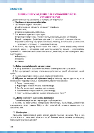 164
МИСТЕЦТВО 8
ЗАПИТАННЯ ГА ЗАВДАННЯ ДЛЯ САМОКОНТРОЛЮ ТА
САМОПЕРЕВІРКИ
Дайте відповіді на запитання за матеріалом підручника
І. Оберіть одну правильну відповідь:
1. Що означає термін «рококо»?
а) найменування елемента орнаменту рокайоль;
б) зразковий;
в) перлина неправильної форми.
2. Для живопису рококо характерні:
а) просторовий розмах, грандіозність, пишність, сильні контрасти;
б) замість яскравих фарб і контрастності — пастельні, приглушені тони;
в) розквіт живопису не у формі стінного розпису, а переважно у книжковій
мініатюрі, в розписах стулок вівтарів тощо.
3. Визначте, про музику якого стилю йде мова: «…стиль переростав у новий,
«чутливий» стиль — з’явилися нові музично-естетичні ідеали — природність,
правдивість, натхненність і пісенність мелодії, вміння музикою торкнутися люд-
ського серця».
а) Ренесансу;
б) бароко;
в) рококо.
ІІ. Дайте короткі відповіді на запитання:
1. У чому полягають особливості проявів стилю рококо в скульптурі?
2. Які архітектурні споруди стилю рококо існують у вашій місцевості, нашій
країні?
3. Назвіть характерні риси рококо як стилю мистецтва.
4. Оберіть, на ваш розсуд, будь-який твір живопису, скульптури чи музики,
виконаний у період рококо, й охарактеризуйте його за планом:
1. Автор і назва твору.
2. Характерні ознаки рококо в цьому творі.
3. Засоби виразності, використані автором.
4. Ваше особисте враження від даного твору.
5. Інші твори цього стилю, що вам сподобалися. Чому?
ІП. Дайте розгорнуті відповіді на запитання:
1. Розкажіть про розвиток скульптури періоду рококо.
2. Назвіть, на вашу думку, найкращого архітектора, скульптора, живописця,
композитора епохи рококо. Обґрунтуйте правомірність цього визначення для
кожного з них.
IV. Поміркуйте...
Проведіть порівняльний аналіз різних стилів: бароко і рококо. Чиє у них
спільні ознаки і чим вони відрізняються? Завдяки яким ознакам ви б одразу
розпізнали твори цих стилів?
 