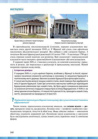 168
МИСТЕЦТВО 8
Національна рада,
Нижня палата парламенту Австрії
Храм Зевса в Олімпії. Комп’ютерна
реконструкція
В європейському мистецтвознавстві істинним, першим класицизмом вва-
жається стиль другої половини ХVII ст. У Франції цей стиль став офіційним
мистецтвом абсолютистської монархії. Він увібрав у себе елементи бароко. З
початком Великої французької революції (14 липня 1789 — 9 листопада 1799 рр.)
стиль отримав новий поштовх для розвитку. Цей оновлений і переосмислений
класицизм часто іменують «революційним класицизмом» або неокласицизмом.
У перший чверті XIX ст. з’явилися елементи, не властиві класицизму: парад-
ність й розкіш, що виразилося в архітектурі й прикладному мистецтві. Новий
напрямок отримав назву ампір.
Історична довідка
У середині XVIII ст., в усіх країнах Європи, особливо у Франції та Англії, відзна-
чилося посилення елементів капіталізму в економіці та зміцнення буржуазії в
політичному житті держав. Ідейною основою буржуазії була філософія освіти. 	
У галузі мистецтва велися пошуки нового стилю, який повинен був відобразити
мету й ідеали буржуазії. Саме ідеї античного мистецтва найбільше відповідали
буржуазним уявленням про новий стиль. Це було друге повернення вивчення
та освоєння античної спадщини (перше було в епоху Відродження). У XVIII ст. на
зміну ідеалам епохи бароко, з її пишністю й урочистістю, приходить новий стиль
життя, заснований на природності й простоті.
?Порівняйте загальні риси бароко і класицизму. Що є у них спільного і чим вони
відрізняються?
Таким чином, прихильники класицизму вважали, що основа всього — ро-
зум, прекрасне лише те, що розумне. Головна тема — конфлікт особистих і гро-
мадянських інтересів, почуття й обов’язку. Вища гідність людини — виконання
обов’язку, служіння державній ідеї. Основною ідеєю класицизму в мистецтві
було наслідування античності, однак новий стиль перейняв лише її зовнішню
форму.
 