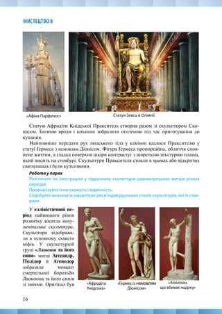 16
МИСТЕЦТВО 8
Статую Афродіти Кнідської Пракситель створив разом зі скульптором Ско-
пасом. Богиню вроди і кохання зобразили оголеною під час приготування до
купання.
Найповніше передати рух людського тіла у камінні вдалося Праксителю у
статуї Гермеса з немовлям Діонісом. Фігура Гермеса пропорційна, обличчя спов-
нене життям, а гладка поверхня шкіри контрастує з шорсткою текстурою плаща,
який висить на стовбурі. Скульптури Праксителя стояли в храмах або відкритих
святилищах і були культовими.
Робота у парах
Розгляньте на ілюстраціях у підручнику скульптури давньогрецьких митців різних
періодів.
Проаналізуйте їхню схо­
жість і відмінність.
Спробуйте визначи­
ти характерні риси індивідуальних стилів скульпторів, які їх ство-
рили.
Статуя Зевса в Олімпії
«Афіна Парфенос»
«Аполлон,
що вбиває ящірку»
«Афродіта
Кнідська»
«Гермес із немовлям
Діонісом»
У елліністичний пе-
ріод найвищого рівня
розвитку досягла мону-
ментальна скульптура.
Скульптори відобража-
ли в основному сюжети
міфів. У скульптурній
групі «Лаокоон та його
сини» митці Агесандр,
Полідор й Атенодор
зобразили момент
смертельної боротьби
Лаокоона та його синів
зі зміями. Оригінал був
 