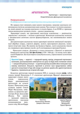 169
КЛАСИЦИЗМ
АРХІТЕКТУРА
Архітектура — виразниця вдач.
Оноре де Бальзак, французький письменник
Поміркуємо разом
Як відобразився історичний характер епохи класицизму в архітектурі?
Не завжди стилі змінюють один одного послідовно, можливе одночасне спі-
віснування стилів як альтернативи один одному. Так сталося і зі стилем класициз-
му, який деякий час існував одночасно зі стилем бароко. А на XVIII ст. припадає
також виникнення художніх стилів — рококо і романтизму.
Характерні ознаки, що притаманні мистецтву класицизму — раціоналізм,
стрункість і логічність — втілено в архітектурі. Концепція класицизму полягала
у використанні античних систем формоутворення, які наповнювалися новим
змістом.
Для архітектури класицизму також характерні лаконізм зовнішньої і внутріш-
ньої обробки споруд, строгість форми, ясність просторового рішення, геоме-
тризм інтер’єрів тощо. На відміну від будівель бароко, зодчі класицизму ніколи
не створювали просторових ілюзій, які б спотворювали пропорції будівлі.
Прикладом споруди, збудованої у стилю класицизму є Пропілеї за проектом
баварського архітектора Лео фон Кленце (1784—1864 рр.). За основу взято афін-
ський Парфенон. Це вхідні ворота площі Кенігсплатц, спроектованої за античним
зразком.
Пропілеї (грец. — ворота) — парадний прохід, проїзд, утворений портиками і
колонами, розташованими симетрично осі руху на будь-якій (головним чином
—священній)ділянці(пізніше—вархітектурномуансамбліабовпалацово-пар-
ковому комплексі). Більшість пропілей в античні часи представляли собою
урочисто влаштовані в’їзди або входи на ділянки храмів або адміністративних
будівель, і примикали до огорожі або мурі.
Класичну архітектуру першої половини XIX ст. назвали стилем ампір, тобто
стилем імперії Наполеона I. У стилістиці архітектури Франції сформувалися
Церква Мадлен
(Святої Марії
Магдалини).
Париж, Франція
Пропілеї.
Кенігсплатц, Мюнхен,
Баварія, Німеччина
характерні ознаки цього
стилю, перенесення
форм давньоримської
архітектури на сучасні
будівлі. Прикладом може
служити церква Святої
Марії Магдалини, побу-
дована за проектом архі-
тектора П’єра-Александра
Віньона. Тип церкви
— грецький периптер,
прототипом послужив
псевдопериптер рим-
ського типу Мезон Карре
 