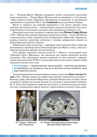 173
КЛАСИЦИЗМ
син — Рудольф Шадов. Франція подарувала світові талановитих скульпторів
епохи класицизму — Етьєна Моріса Фальконе (він же працював і у стилі рококо)
і Жана-Антуана Гудона. Майстром європейського класицизму та засновником
європейського академізму XIX ст. був італійський скульптор Антоніо Канова.
Життя та творчість цих майстрів відбувалися в час досить швидкої зміни
декількох мистецьких стилів — пізнього бароко, рококо і класицизму. Але скуль-
птори широкого мистецького діапазону вдало працювали в кожному з них.
Німецький скульптор, художник і теоретик мистецтва Йоганн Готфрід Шадов
(1764—1850 рр.) був автором переважно портретного жанру — понад 100 бюстів,
а також багатьох статуй, монументально-декоративних творів тощо. Наприклад,
квадрига (антична двоколісна колісниця з чотирма запряженими кіньми) на
Бранденбурзьких воротах у Берліні.
Найвідоміші твори скульптора — мармурова група королеви Луїзи і королеви
Ганноверської, Кенотаф принца Олександра фон дер Марка та інші, у яких від-
бивалося прагнення майстра до реалістичності.
Тему дружби, духовного єднання втілив Й. Г. Шадов у скульптурній групі
«Принцеси Луїза і Фредеріка», яка викликала цілу хвилю захоплених відгуків
сучасників. Таке трактування жіночих портретів не мало аналогій у європей-
ському мистецтві кінця XVIII ст. Скульптурна група стала одним з кращих творів
німецької пластики свого часу.
Кенотаф (грец. — порожня могила), також ценотаф — пам’ятник, що вважаєть-
ся надгробним, але знаходиться там, де не містяться останки покійного, свого
роду символічна могила.
Загальноєвропейське визнання французькому скульптору Жану-Антуану Гу-
дону (1741—1828 рр.) принесли створені ним портрети знаменитих сучасників —
Вольтера, Дідро, Бенджаміна Франкліна, Джорджа Вашингтона та інших. Усього
в творчому доробку скульптора близько ста п’ятдесяти скульптурних портретів.
Ж.-А. Гудон умів передавати характер своєї моделі за допомогою ретельно обра-
ної пози, експресивного виразу обличчя і прямолінійного погляду. Серед харак-
Й. Г. Шадов. Кенотаф принца Олександра
фон дер Марка. Фрагмент
Й. Г. Шадов. «Принцеси
Луїза і Фредеріка»
 