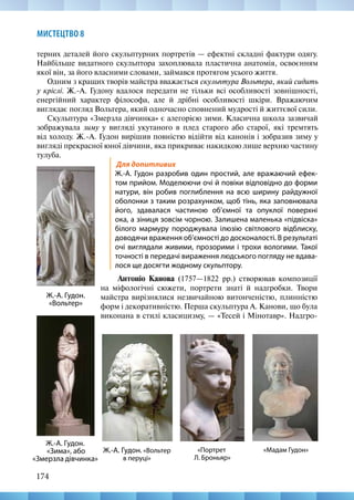 174
МИСТЕЦТВО 8
«Мадам Гудон»
Ж.-А. Гудон.
«Вольтер»
Ж.-А. Гудон.
«Зима», або
«Змерзла дівчинка»
Ж.-А. Гудон. «Вольтер
в перуці»
«Портрет
Л. Броньяр»
Для допитливих
Ж.-А. Гудон разробив один простий, але вражаючий ефек-
том прийом. Моделюючи очі й повіки відповідно до форми
натури, він робив поглиблення на всю ширину райдужної
оболонки з таким розрахунком, щоб тінь, яка заповнювала
його, здавалася частиною об’ємної та опуклої поверхні
ока, а зіниця зовсім чорною. Залишена маленька «підвіска»
білого мармуру породжувала ілюзію світлового відблиску,
доводячи враження об’ємності до досконалості. В результаті
очі виглядали живими, прозорими і трохи вологими. Такої
точності в передачі вираження людського погляду не вдава-
лося ще досягти жодному скульптору.
Антоніо Канова (1757—1822  рр.) створював композиції
на міфологічні сюжети, портрети знаті й надгробки. Твори
майстра вирізнялися незвичайною витонченістю, плинністю
форм і декоративністю. Перша скульптура А. Канови, що була
виконана в стилі класицизму, — «Тесей і Мінотавр». Надгро-
терних деталей його скульптурних портретів — ефектні складні фактури одягу.
Найбільше видатного скульптора захоплювала пластична анатомія, освоєнням
якої він, за його власними словами, займався протягом усього життя.
Одним з кращих творів майстра вважається скульптура Вольтера, який сидить
у кріслі. Ж.-А. Гудону вдалося передати не тільки всі особливості зовнішності,
енергійний характер філософа, але й дрібні особливості шкіри. Вражаючим
виглядає погляд Вольтера, який одночасно сповнений мудрості й життєвої сили.
Скульптура «Змерзла дівчинка» є алегорією зими. Класична школа зазвичай
зображувала зиму у вигляді укутаного в плед старого або старої, які тремтять
від холоду. Ж.-А. Гудон вирішив повністю відійти від канонів і зобразив зиму у
вигляді прекрасної юної дівчини, яка прикриває накидкою лише верхню частину
тулуба.
 