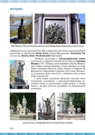 176
МИСТЕЦТВО 8
зображенням сцен хрещення Русі. Над створенням пам’ятника також працювали
скульптори та архітектори Петро Клодт (статуя Володимира), Олександр Тон
(п’єдестал) і Василь Демут-Малиновський (барельєфи).
Іван Мартос. Пам ’ятник київському князю Володимиру. Барельєф на пам ’ятнику
Гартман Вітвер. Чотири фонтани на площі Ринок у Львові
Розвиток скульптури в західноукраїнських землях
пов’язаний із творчістю австрійського майстра Гартмана
Вітвера (1774—1825 рр.), який працював у Львові. Найкра-
щим твором майстра вважають чотири фонтани на площі
Ринок із фігурами Нептуна, Діани, Адоніса й Амфітри. Ці
фонтани не є фонтанами в прямому сенсі слова. Насправ-
ді, це колодязі. Вода з них не б’є, а повільно стікає в чашу
двома струменями.
У своїх творах скульптор органічно поєднав стиль
віденського класицизму з ренесансно-бароковим ан-
самблем площі та архітектурою старої ратуші. Г. Вітвер
також є автором багатьох надгробків на Личаківському
кладовищі.
 