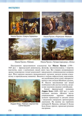 178
МИСТЕЦТВО 8
Нікола Пуссен. «Чотири пори року», «Осінь»
Нікола Пуссен. «Смерть Германіка» Нікола Пуссен. «Порятунок Мойсея»
Нікола Пуссен. «Пейзаж»
Лоррен Клод. «Пейзаж з відплиттям
Святої Урсули»
Послідовним представником класицизму був Нікола Пуссен (1594—
1665  рр.)  — французький живописець, філософ, мистецтвознавець і теоретик
мистецтва, один з освіченіших людей свого часу. Він створив неперевершені
зразки геометрично точної композиції і продуманого співвідношення колірних
груп. Його картини високого громадянського звучання заклали основи класи-
цизму в європейському живописі. Вводячи в пейзаж міфологічних персонажів,
які уособлюють різні стихії, використо-
вуючи в них епізоди біблійних сказань,
Н. Пуссен висловлював ідеї вищої
не­
обхідності або долі як початку, що ре-
гулює взаємини людини і світобудови.
Інший французький художник
Лоррен Клод (1600—1682 рр.) у своїх
пейзажах околиць «Вічного міста»
упорядковував картини природи
шляхом гармонізації їх світлом сонця
і введенням своєрідних архітектурних
лаштунків. На відміну від героїчних
пейзажів Н. Пуссена, пейзажі Л. Клода
були більш ліричні, пронизані різними
настроями.
 