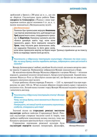 17
АНТИЧНИЙ СТИЛЬ
«Лаокоон та його сини»
зроблений у бронзі у 200 році до н. е., але він
не зберігся. Скульптурна група роботи Гаге-
сандроса та Атанадороса з Родоса є лише мар-
муровою копією другої половини І ст. до н.  е.
(копія знаходиться у Ватиканському музеї).
Для допитливих
Лаокоон був троянським жерцем Аполлона
і застерігав земляків від того, щоб вводити до
Трої дерев’яного коня, спорудженого грека-
ми. За Вергілієм, Лаокоону належить вислів:
«Боюся данайців навіть тоді, коли вони
приносять дари». Боги вирішили знищити
Трою, тому послали двох величезних зміїв,
які задушили Лаокоона та його двох синів,
коли вони приносили жертву на березі моря. Троянці сприйняли це як помсту
богів за недовіру і ввели коня до міста.
?Розгляньте у підручнику ілюстрацію скульптури «Лаокоон та його сини».
Що, на вашу думку, хотіли передати автори, зображуючи саме цей епізод із
легенди?
Венеру,богинюкрасиілюбові,уособлюєбезлічстатуй,алекоженавторпо-своє-
му трактує її характер. Найвідоміше зображення Венери знаходиться в Луврі.
Це всесвітньо відома Венера Мілоська (Афродіта з острова Мілос) — втілення
ніжності, душевної теплоти і вічної юності. Автор статуї невідомий. Знаний пись-
менник Франсуа-Рене де Шатобріан сказав про неї, що Греція ще не давала нам
кращого свідчення своєї величі.
Статуя зроблена з білого мармуру. Її висота  — 2,02  м, пропорції тіла при пере-
рахунку на зріст 164 см. М’які складки вбрання підкреслюють красу і пружність
оголеного тіла. Легкий нахил голови і торсу Венери Мілоської надають чарівність
і жіночність вигляду.
«Венера Мілоська»
?Розгляньте у підручнику ілюстрацію статуї «Венера
Мілоська».
Чому, на вашу думку, вона вважається ідеалом жіно-
чого тіла?
Поміркуйте, які емоції хотів викликати скульптор у
глядачів, створюючи цей твір?
Значний вплив на стародавнє римське мистецтво
скульптури зробили майстри Стародавньої Греції. Рим-
ські скульптори створили численні копії їх творів, чим
зробили майбутнім поколінням велику послугу, тому що
більшість грецьких оригіналів було з часом втрачено.
Справжніми перлинами римської культури були
скульптурні портрети відомих імператорів, філософів,
 