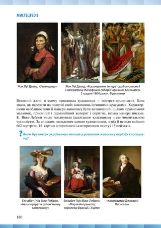 180
МИСТЕЦТВО 8
Головний жанр, в якому працювала художниця — портрет-комплімент. Вона
знала, як передати на полотні своїх замовниць істинними красунями. Характер-
ними особливостями її манери живопису були витончений і цілком правильний
малюнок, приємний і гармонійний колорит і спритна, вільна манера письма.
Е.  Віже-Лебрен вміло поєднувала ідеалізацію класицизму з сентиментальною
чутливістю. За списком, складеним самою художницею, з-під її пензля вийшло
662 портрета, 15  картин історичного і алегоричного змісту і 15 пейзажів.
?Яким був внесок українських митців у розвиток живопису періоду класициз-
му?
Жак Луї Давид. «Коронування імператора Наполеона I
і імператриці Жозефіни в соборі Паризької Богоматері
2 грудня 1804 року». Фрагменти
Жак Луї Давид. «Зеленщица»
«Композитор Джованні
Паїзієлло»
Елізабет-Луїз Віже-Лебрен.
«Автопортрет в солом’яному
капелюшку»
Елізабет-Луїз Віже-Лебрен.
«Марія-Антуанетта,
королева Франції, і її діти»
 