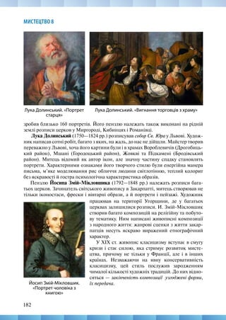 182
МИСТЕЦТВО 8
зробив близько 160 портретів. Його пензлю належать також виконані на рідній
землі розписи церков у Миргороді, Кибинцях і Романівці.
Лука Долинський (1750—1824 рр.) розписував собор Св. Юра у Львові. Худож-
ник написав сотні робіт, багато з яких, на жаль, до нас не дійшли. Майстер творив
переважно у Львові, хоча його картини були і в храмах Вороблевичів (Дрогобиць-
кий район), Мшані (Городоцький район), Жовкві та Підкамені (Бродівський
район). Митець відомий як автор ікон, але значну частину спадку становлять
портрети. Характерними ознаками його творчого стилю були енергійна манера
письма, м’яке моделювання рис обличчя людини світлотінню, теплий колорит
без яскравості й гостра психологічна характеристика образів.
Пензлю Йосипа Змій-Мікловшика (1792—1848 рр.) належать розписи бага-
тьох церков. Зачинатель світського живопису в Закарпатті, митець створював не
тільки іконостаси, фрески і вівтарні образи, а й портрети і пейзажі. Художник
Лука Долинський. «Вигнання торговців з храму»
Лука Долинський. «Портрет
старця»
працював на території Угорщини, де у багатьох
церквах залишилися розписи. И. Змій-Мікловшик
створив багато композицій на релігійну та побуто-
ву тематику. Ним написані живописні композиції
з народного життя: жанрові сценки з життя закар-
патців несуть яскраво виражений етнографічний
характер.
У XIX ст. живопис класицизму вступає в смугу
кризи і стає силою, яка стримує розвиток мисте-
цтва, причому не тільки у Франції, але і в інших
країнах. Незважаючи на явну консервативність
класицизму, цей стиль послужив зародженням
чималої кількості художніх традицій. До них відно-
сяться — закінченість композиції узгоджені форми,
їх передача.
Йосип Змій-Мікловшик.
«Портрет чоловіка з
книгою»
 