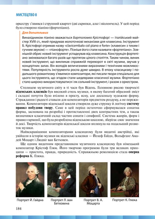 184
МИСТЕЦТВО 8
оркестру з’явився і струнний квартет (дві скрипки, альт і віолончель). У цей період
було створено піаніно (фортепіано).
Для допитливих
Винахідником піаніно вважається Бартоломео Крістофорі — італійський май-
стер XVIII ст., який придумав молоточкові механізми для клавесина. Інструмент
Б. Крістофорі отримав назву «clavicembalо col piano e forte» (клавесин з тихим і
гучним звуком) — «піанофорте». Пізніше його стали називати «фортепіано». Зов-
нішній обрис новий інструмент успадкував від клавесина. Конструкція фортепі-
ано змінювалася багато разів ще протягом цілого століття. Таким чином, виник
новий інструмент, що викликав справжній переворот в світі музики, звучав у
концертних залах. Він володів величезними виразними і технічним можливос-
тями. Популярність інструмента росла дуже швидко. В епоху класицизму і по-
дальшого романтизму з’явилися композитори, які писали твори спеціально для
цього інструмента, що згодом стали шедеврами класичної музики. Фортепіано
стало широко використовуватися і як сольний інструмент, і разом з оркестром.
Столицею музичного світу в ті часи був Відень. Головною рисою творчості
віденських класиків був високий стиль музики, в якому багатий образний зміст
і складні почуття було втілено в просту, ясну, але досконалу художню форму.
Страждання і радості ставали для композиторів предметом роздуму, а не пережи-
вання. Композитори віденської школи створили дуже струнку й логічну систему
правил побудови твору. Саме в цей період остаточно сформувалася сонатна
форма, заснована на розробці і протиставленні двох контрастних тем, а також
визначився класичний склад частин сонати і симфонії. Система жанрів, форм і
правил гармонії, що була розроблена віденською школою, зберігає своє значення
й досі. Творчість композиторів віденської школи вплинула на подальший розви-
ток музики.
Найяскравішими композиторами класицизму були видатні австрійці, які
увійшли в історію музики як віденські класики — Йозеф Гайдн, Вольфганг Ама-
дей Моцарт і Людвіг ван Бетховен.
Ще одним видатним представником музичного класицизму був німецький
композитор Крістоф Глюк. Його творчою програмою були три великих прин-
ципи — простота, правда, природність. Справжньою революцією стала оперна
реформа К. Глюка.
Портрет К. Глюка
Портрет Й. Гайдна Портрет Л. ван
Бетховена
Портрет В. А.
Моцарта
 