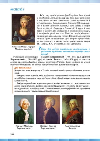 186
МИСТЕЦТВО 8
Антон фон Марон. Портрет
Маріанни Мартінес
Ім’я та музика Маріанни фон Мартінес були відомі
у всій Європі. Її музична кар’єра була дуже активною
і викликала велике захоплення серед музикантів і
музикознавців. Вона написала близько 200 компози-
цій в різних музичних жанрах, і хоча багато її творів
були загублені, збереглося 2 ораторії, 4 меси, 6 мо-
тетів, 3  сонати для клавесина, 1 клавішний концерт,
1  симфонія, різні кантати. Чимало творів Мартінес
призначені для сольного голосу. Її італійська ораторія
«Isacco figura del redentore» була вперше представле-
на на концерті, в якому також виконувалися твори
Й.  Гайдна, В. А.  Моцарта, Л. ван Бетховена.
?Яким був внесок українських композиторів у
розвиток музичного мистецтва періоду класи-
цизму?
Українські композитори — Максим Березовський (1745—1777 рр.), Дмитро
Бортнянський (1751—1825 рр.) та Артем Ведель (1767—1808 рр.) — заклали
основи високопрофесійної хорової культури в Україні. Вони увійшли до історії
музичного мистецтва як автори неперевершених духовних концертів.
Для допитливих
Жанру хорового концерту в Україні властиві певні характерні ознаки, напри-
клад:
1. Використання псалмів, які з особливою поетичністю й ліризмом передавали
релігійні переживання людської душі, філософські думки, розкривали широку
гаму почуттів.
2. Західноєвропейська композиторська техніка класичного стилю асимілюва-
лася з національними духовно-хоровими традиціями і створила основу цикліч-
ного духовного концерту, який став явищем виключно українським, що не мав
прямих аналогів у західноєвропейській музиці.
Портрет Артема
Веделя
Портрет Максима
Березовського
Портрет Дмитра
Бортнянського
 