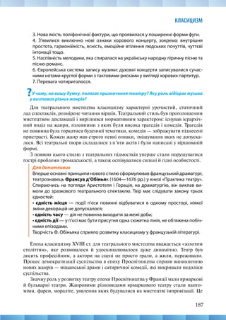 187
КЛАСИЦИЗМ
3. Нова якість поліфонічної фактури, що проявилася у поширенні форми фуги.
4. З’явилися виключно нові ознаки хорового концерту, зокрема: внутрішня
простота, гармонійність, ясність, емоційне втілення людських почуттів, чуттєві
інтонації тощо.
5. Наспівність мелодики, яка спиралася на українську народну ліричну пісню та
пісню-романс.
6. Європейська система запису музики: духовні концерти записувалися сучас-
ними нотами круглої форми з тактовими рисками у вигляді хорових партитур.
7. Перевага чотириголосся.
?У чому, на вашу думку, полягає призначення театру? Яку роль відіграє музика
у виставах різних жанрів?
Для театрального мистецтва класицизму характерні урочистий, статичний
лад спектаклів, розмірене читання віршів. Театральний стиль був проголошеним
мистецтвом декламації і вирізнявся нормативним характером: існував ієрархіч-
ний поділ на жанри, головними з яких були висока трагедія і комедія. Трагедія
не повинна була торкатися буденної тематики, комедія — зображувати піднесені
пристрасті. Кожен жанр мав строго певні ознаки, змішування яких не допуска-
лося. Всі театральні твори складалися з п’яти актів і були написані у віршованій
формі.
З появою цього стилю з театральних підмостків уперше стали порушуватися
гострі проблеми громадськості, а також оспівувалися сильні й гідні особистості.
Для допитливих
Вперше основні принципи нового стилю сформулював французький драматург,
театрознавець Франсуа д’Обіньяк (1604—1676 рр.) у книзі «Практика театру».
Спираючись на погляди Аристотеля і Горація, на драматургію, він виклав ви-
моги до зразкового театрального спектаклю. Твір має слідувати закону трьох
єдностей:
• єдність місця — події п’єси повинні відбуватися в одному просторі, ніякої
зміни декорацій не допускалося;
• єдність часу — дія не повинна виходити за межі доби;
• єдність дії — у п’єсі має бути присутня одна сюжетна лінія, не обтяжена побіч-
ними епізодами.
Творчість Ф. Обіньяка сприяло розвитку класицизму у французькій літературі.
Епоха класицизму XVIII ст. для театрального мистецтва вважається «золотим
століттям», яке розвивалося й удосконалювалося дуже динамічно. Театр був
досить професійним, а актори на сцені не просто грали, а жили, переживали.
Процес демократизації суспільства в епоху Просвітництва сприяв виникненню
нових жанрів — міщанської драми і сатиричної комедії, які викривали недоліки
суспільства.
Значну роль у розвитку театру епохи Просвітництва у Франції мали ярмаркові
й бульварні театри. Жанровими різновидами ярмаркового театру стали панто-
міми, фарси, мораліте, уявлення яких будувалися на мистецтві імпровізації. Це
 