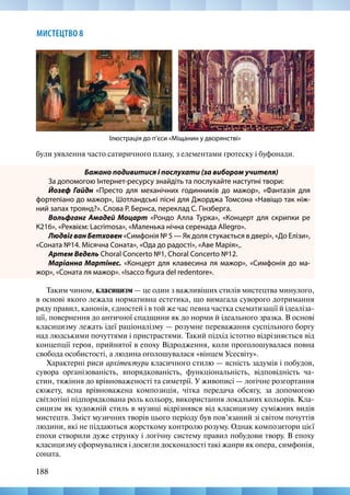 188
МИСТЕЦТВО 8
були уявлення часто сатиричного плану, з елементами гротеску і буфонади.
Бажано подивитися і послухати (за вибором учителя)
За допомогою Інтернет-ресурсу знайдіть та послухайте наступні твори:
Йозеф Гайдн «Престо для механічних годинників до мажор», «Фантазія для
фортепіано до мажор», Шотландські пісні для Джорджа Томсона «Навіщо так ніж-
ний запах троянд?». Слова Р. Бернса, переклад С. Гінзберга.
Вольфганг Амадей Моцарт «Рондо Алла Турка», «Концерт для скрипки ре
К216», «Реквієм: Lacrimosа», «Маленька нічна серенада Аllegro».
ЛюдвігванБетховен «Симфонія № 5 — Як доля стукається в двері», «До Елізи»,
«Соната №14. Місячна Соната», «Ода до радості», «Аве Марія»,.
Артем Ведель Choral Concerto №1, Choral Concerto №12.
Маріанна Мартінес. «Концерт для клавесина ля мажор», «Симфонія до ма-
жор», «Соната ля мажор». «Isacco figura del redentore».
Таким чином, класицизм — це один з важливіших стилів мистецтва минулого,
в основі якого лежала нормативна естетика, що вимагала суворого дотримання
ряду правил, канонів, єдностей і в той же час певна частка схематизації й ідеаліза-
ції, повернення до античної спадщини як до норми й ідеального зразка. В основі
класицизму лежать ідеї раціоналізму — розумне переважання суспільного боргу
над людськими почуттями і пристрастями. Такий підхід істотно відрізняється від
концепції героя, прийнятої в епоху Відродження, коли проголошувалася повна
свобода особистості, а людина оголошувалася «вінцем Усесвіту».
Характерні риси архітектури класичного стилю — ясність задумів і побудов,
сувора організованість, впорядкованість, функціональність, відповідність ча-
стин, тяжіння до врівноваженості та симетрії. У живописі — логічне розгортання
сюжету, ясна врівноважена композиція, чітка передача обсягу, за допомогою
світлотіні підпорядкована роль кольору, використання локальних кольорів. Кла-
сицизм як художній стиль в музиці відрізнявся від класицизму суміжних видів
мистецтв. Зміст музичних творів цього періоду був пов’язаний зі світом почуттів
людини, які не піддаються жорсткому контролю розуму. Однак композитори цієї
епохи створили дуже струнку і логічну систему правил побудови твору. В епоху
класицизму сформувалися і досягли досконалості такі жанри як опера, симфонія,
соната.
Ілюстрація до п’єси «Міщанин у дворянстві»
 