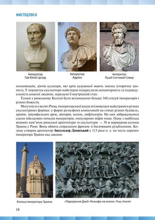 18
МИСТЕЦТВО 8
полководців, діячів культури, які крім художньої мають значну історичну цін-
ність. У портретах скульптори майстерно підкреслили неповторність та індивіду-
альність кожної людини, передали її внутрішній стан.
Тільки у римському Колізеї було встановлено більше 160 статуй імператорів і
різних божеств.
Могутність і велич Риму, імператорської влади втілювалася майстрами в різних
скульптурних формах: у формі рельєфних композицій на стінах різних будівель,
храмів, тріумфальних арок, вівтарів, колон, амфітеатрів. На них зображувалися
сцени військових походів імператорів, популярних міфів тощо. Одна з найбільш
відомих пам’яток римської архітектури та скульптури­  — 38 м мармурова колона
Траяна у Римі. Вона обвита спіральним фризом зі багатющим різьбленням. Ко-
лону створив архітектор Аполлодор Дамаський у 113 році н. е. на честь перемог
імператора Траяна над даками.
Імператор
Гай Юлій Цезар
Імператор
Адріан
Імператор
Луцій Септимій Север
«Підкорення Дакії» Рельєфи на колоні. Рим, Італія
Колона імператора Траяна
 