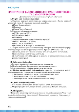 190
МИСТЕЦТВО 8
ЗАПИТАННЯ ТА ЗАВДАННЯ ДЛЯ САМОКОНТРОЛЮ
ТА САМОПЕРЕВІРКИ
Дайте відповіді на запитання за матеріалом підручника
І. Оберіть одну правильну відповідь:
1. Видатним шедевром архітектури, що з’єднав класицизм і бароко в єдиний
урочистий стиль, був палацово-парковий ансамбль...
а) Храм Зевса в Афінах;
б) Версаль;
в) Замок Тауер у Лондоні.
2. Хронологічні рамки класицизму:
а) XVII— початок XIX ст.;
б) XIV— кінець XVI ст.;
в) V—XIV ст..
3. Яскравішими композиторами класицизму були:
а) Гвідо д’Ареццо і Г. де Машо;
б) Й. С. Бах, Г. Ф. Гендель;
в) Й. Гайдн, В. А. Моцарт, Л. ван Бетховен.
4. Уперше основні принципи класицизму в театральному мистецтві сформу-
лював французький драматург, театрознавець Франсуа д’Обіньяк — це ...
а) вистава, в якої обов’язково повинна бути мораль, тобто повчальність;
б) єдність місця, єдність часу, єдність дії;
в) обов’язково літургійна драма на сюжети зі Священного писання, яка
розігрується в храмі.
ІІ. Дайте короткі відповіді:
1. Визначте характерні ознаки архітектури класицизму.
2. Назвіть особливості театрального мистецтва класицизму.
3. Дайте визначення класицизму як стилю мистецтва.
4. Оберіть, на ваш розсуд, будь-який твір живопису, скульптури чи музики,
виконаний у період класицизму, й охарактеризуйте його за планом:
1. Визначення характерних ознак класицизму в цьому творі.
2. Ваше особисте враження від даного твору.
3. Інші твори цього стилю, що вам сподобалися. Чому?
ІІІ. Дайте розгорнуті відповіді:
1. Яке місце в житті людини посідає музика? Із чим це пов’язано?
2. Охарактеризуйте особливості музики класицизму. Наведіть приклади.
IV. Поміркуйте...
Порівняйте архітектурні споруди античного стилю і класицизму. Чи є у них
спільні риси і чим вони відрізняються? Завдяки яким ознакам ви б одразу розпіз-
нали твори цих стилів?
 