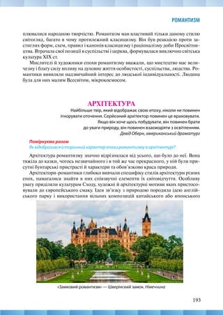 193
РОМАНТИЗМ
плювалися народною творчістю. Романтизм мав властивий тільки даному стилю
світогляд, багато в чому протилежний класицизму. Він був реакцією проти за-
стиглих форм, схем, правил і канонів класицизму і раціоналізму доби Просвітни-
цтва. Втрачала свої позиції в суспільстві і церква, формувалася виключно світська
культура XIX ст.
Мислителі й художники епохи романтизму вважали, що мистецтво має вели-
чезну і благу силу впливу на духовне життя особистості, суспільства, людства. Ро-
мантики виявляли надзвичайний інтерес до людської індивідуальності. Людина
була для них малим Всесвітом, мікрокосмосом.
АРХІТЕКТУРА
Найбільше твір, який відображає свою епоху, ніколи не повинен
ігнорувати оточення. Серйозний архітектор повинен це враховувати.
Якщо він хоче щось побудувати, він повинен брати
до уваги природу, він повинен взаємодіяти з освітленням.
Девід Оберн, американський драматург
Поміркуємо разом
Як відобразився історичний характер епохи романтизму в архітектурі?
Архітектура романтизму значно відрізнялася від усього, що було до неї. Вона
тяжіла до казки, чогось незвичайного і в той же час прекрасного, у ній були при-
сутні бунтарські пристрасті й характери та обов’язково краса природи.
Архітектори-романтики глибоко вивчали специфіку стилів архітектури різних
епох, намагалися знайти в них співзвучні елементи їх світовідчуття. Особливу
увагу приділяли культурам Сходу, художні й архітектурні мотиви яких пристосо-
вували до європейського смаку. Ідея зв’язку з природою породила ідею англій-
ського парку і використання вільних композицій китайського або японського
«Замковий романтизм» — Шверінский замок. Німеччина
 