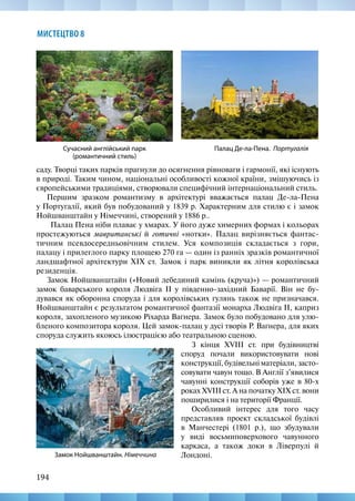 194
МИСТЕЦТВО 8
саду. Творці таких парків прагнули до осягнення рівноваги і гармонії, які існують
в природі. Таким чином, національні особливості кожної країни, змішуючись із
європейськими традиціями, створювали специфічний інтернаціональний стиль.
Першим зразком романтизму в архітектурі вважається палац Де-ла-Пена
у Португалії, який був побудований у 1839 р. Характерним для стилю є і замок
Нойшванштайн у Німеччині, створений у 1886 р..
Палац Пена ніби плаває у хмарах. У його дуже химерних формах і кольорах
простежуються мавританські й готичні «нотки». Палац вирізняється фантас-
тичним псевдосередньовічним стилем. Уся композиція складається з гори,
палацу і прилеглого парку площею 270 га — один із ранніх зразків романтичної
ландшафтної архітектури XIX ст. Замок і парк виникли як літня королівська
резиденція.
Замок Нойшванштайн («Новий лебединий камінь (круча)») — романтичний
замок баварського короля Людвіга II у південно-західний Баварії. Він не бу-
дувався як оборонна споруда і для королівських гулянь також не призначався.
Нойшванштайн є результатом романтичної фантазії монарха Людвіга II, каприз
короля, захопленого музикою Ріхарда Ваґнера. Замок було побудовано для улю-
бленого композитора короля. Цей замок-палац у дусі творів Р. Ваґнера, для яких
споруда служить якоюсь ілюстрацією або театральною сценою.
Палац Де-ла-Пена. Португалія
Сучасний англійський парк
(романтичний стиль)
Замок Нойшванштайн. Німеччина
З кінця XVIII ст. при будівництві
споруд почали використовувати нові
конструкції, будівельні матеріали, засто-
совувати чавун тощо. В Англії з’явилися
чавунні конструкції соборів уже в 80-х
роках XVIII ст. А на початку XIX ст. вони
поширилися і на території Франції.
Особливий інтерес для того часу
представляв проект складської будівлі
в Манчестері (1801 р.), що збудували
у виді восьмиповерхового чавунного
каркаса, а також доки в Ліверпулі й
Лондоні.
 