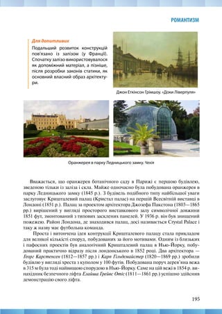 195
РОМАНТИЗМ
Вважається, що оранжерея ботанічного саду в Парижі є першою будівлею,
зведеною тільки із заліза і скла. Майже одночасно була побудована оранжерея в
парку Ледницького замку (1845 р.). З будівель подібного типу найбільшої уваги
заслуговує Кришталевий палац (Кристал палас) на першій Всесвітній виставці в
Лондоні (1851 р.). Палац за проектом архітектора Джозефа Пакстона (1803—1865
рр.) вирішений у вигляді просторого виставкового залу символічної довжини
1851 фут, змонтований з типових засклених панелей. У 1936 р. він був знищений
пожежею. Район Лондона, де знаходився палац, досі називається Crystal Palace і
таку ж назву має футбольна команда.
Проста і витончена ідея контрукції Кришталевого палацу стала прикладом
для великої кількісті споруд, побудованих за його мотивами. Одним із близьких
і пафосних проектів був аналогічний Кришталевий палац в Нью-Йорку, побу-
дований практично відразу після лондонського в 1852 році. Два архітектора —
Георг Карстенсен (1812—1857 рр.) і Карп Гільдемайстер (1820—1869 рр.) зробили
будівлю у вигляді хреста з куполом у 100 футів. Побудована поруч дерев’яна вежа
в 315 м була тоді найвищою спорудою в Нью-Йорку. Саме на цій вежі в 1854 р. ви-
нахідник безпечного ліфта Елайша Грейвс Отіс (1811—1861 рр.) успішно здійснив
демонстрацію свого ліфта. 
Джон Еткінсон Грімшоу. «Доки Ліверпуля»
Для допитливих
Подальший розвиток конструкцій
пов’язано із залізом (у Франції).
Спочатку залізо використовувалося
як допоміжний матеріал, а пізніше,
після розробки законів статики, як
основний власний образ архітекту-
ри.
Оранжерея в парку Ледницького замку. Чехія
 