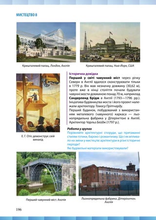 196
МИСТЕЦТВО 8
Кришталевий палац. Нью-Йорк, США
Е. Г. Отіс демонструє свій
винахід
Історична довідка
Перший у світі чавунний міст через річку
Северн в Англії вдалося сконструювати тільки
в 1779 р. Він мав незначну довжину (30,62 м),
проте вже в кінці століття почали будувати
чавунні мости довжиною понад 70 м, наприклад
Сандерленд Брідж в Англії (1793—1796 рр.).
Ініціатива будівництва моста і його проект нале-
жали архітектору Томасу Прітчарду.
Перший будинок, побудований з використан-
ням металевого (чавунного) каркаса — льо-
нопрядильна фабрика у Дітерінгтоні в Англії.
Архітектор Чарльз Бейдж (1797 р.).
Кришталевий палац. Лондон, Англія
Льонопрядильна фабрика. Дітерінгтон.
Англія
Перший чавунний міст. Англія
Робота у групах
Порівняйте архітектурні споруди, що притаманні
стилям готики, бароко і романтизму. Що і як вплива-
ло на зміни у мистецтві архітектури в різні історичні
періоди?
Які будівельні матеріали використовували?
 