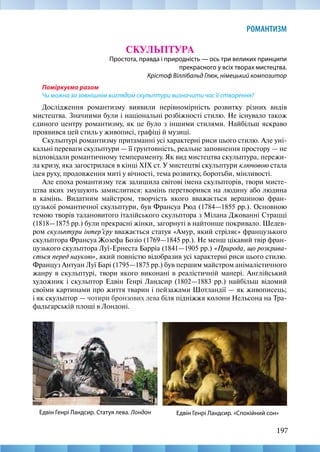 197
РОМАНТИЗМ
СКУЛЬПТУРА
Простота, правда і природність — ось три великих принципи
прекрасного у всіх творах мистецтва.
Крістоф Віллібальд Глюк, німецький композитор
Поміркуємо разом
Чи можна за зовнішнім виглядом скульптури визначити час її створення?
Дослідження романтизму виявили нерівномірність розвитку різних видів
мистецтва. Значними були і національні розбіжності стилю. Не існувало також
єдиного центру романтизму, як це було з іншими стилями. Найбільш яскраво
проявився цей стиль у живописі, графіці й музиці.
Скульптурі романтизму притаманні усі характерні риси цього стилю. Але уні-
кальні переваги скульптури — її ґрунтовність, реальне заповнення простору — не
відповідали романтичному темпераменту. Як вид мистецтва скульптура, пережи-
ла кризу, яка загострилася в кінці XIX ст. У мистецтві скульптури ключовою стала
ідея руху, продовження миті у вічності, тема розвитку, боротьби, мінливості.
Але епоха романтизму теж залишила світові імена скульпторів, твори мисте-
цтва яких змушують замислитися: камінь перетворився на людину або людина
в камінь. Видатним майстром, творчість якого вважається вершиною фран-
цузької романтичної скульптури, був Франсуа Рюд (1784—1855 рр.). Основною
темою творів талановитого італійського скульптора з Мілана Джованні Страцці
(1818—1875 рр.) були прекрасні жінки, загорнуті в найтонше покривало. Шедев-
ром скульптури інтер’єру вважається статуя «Амур, який стріляє» французького
скульптора Франсуа Жозефа Бозіо (1769—1845 рр.). Не менш цікавий твір фран-
цузького скульптора Луї-Ернеста Барріа (1841—1905 рр.) «Природа, що розкрива-
ється перед наукою», який повністю відобразив усі характерні риси цього стилю.
Француз Антуан Луї Барі (1795—1875 рр.) був першим майстром анімалістичного
жанру в скульптурі, твори якого виконані в реалістичній манері. Англійський
художник і скульптор Едвін Генрі Ландсир (1802—1883 рр.) найбільш відомий
своїми картинами про життя тварин і пейзажами Шотландії — як живописець;
і як скульптор — чотири бронзових лева біля підніжжя колони Нельсона на Тра-
фальгарській площі в Лондоні.
Едвін Генрі Ландсир. «Спокійний сон»
Едвін Генрі Ландсир. Статуя лева. Лондон
 