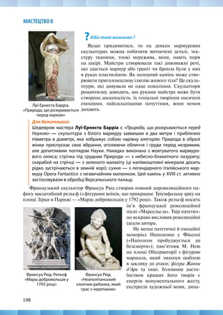 198
МИСТЕЦТВО 8
?Хіба таке можливо ?
Якщо придивитися, то на деяких мармурових
скульптурах можна побачити витончені деталі, тек-
стуру тканини, тонкі мережива, вени, навіть пори
на шкірі. Майстри створювали такі дивовижні речі,
що здається мармур або граніт чи бронза були у них
в руках пластиліном. Як холодний камінь може ство-
рювати приголомшливу ілюзію живого тіла? Це скуль-
птури, які дивували не одне покоління. Скульптори
романтизму доводять, що руками майстра може бути
створена досконалість. їх геніальні творіння насичені
емоціями, найсильнішими почуттями, вони немов
дихають.
Луї-Ернеста Барріа.
«Природа, що розкривається
перед наукою»
Для допитливих
Шедевром мастера Луї-Ернеста Барріа є «Природа, що розкривається перед
Наукою» — скульптура з білого мармуру заввишки в два метри і приблизно
півметра в діаметрі, яка зображує собою чарівну алегорію: Природа в образі
жінки приспускає своє вбрання, оголюючи обличчя і груди перед незримим,
але допитливим поглядом Науки. Накидка виконана з жовтуватого мармуро-
вого онікса; стрічка під грудьми Природи — з небесно-блакитного лазуриту;
скарабей на стрічці — з зеленого малахіту (ці напівкоштовні мінерали досить
рідко зустрічаються в земній корі); сукня — з легендарного італійського мар-
муру Opera Fantastico з незвичайним малюнком. Цей камінь у XVIII ст. активно
застосовували в обробці Версальського палацу.
Французький скульптор Франсуа Рюд створив повний дореволюційного па-
фосу масштабний рельєф із фігурами воїнів, що прикрашає Тріумфальну арку на
площі Зірки в Парижі — «Марш добровольців у 1792 році». Також рельєф носить
Франсуа Рюд.
«Неаполітанський
хлопчик-рибалка, який
грає з черепахою»
Франсуа Рюд. Рельєф
«Марш добровольців у
1792 році»
ім’я французької революційної
пісні «Марсельєза». Твір патетич-
но яскраво висловив революційні
ідеали автора.
Не менш патетичні й емоційні
меморіал Наполеона у Фіксені
(«Наполеон пробуджується до
безсмертя»); пам’ятник М. Нею
на площі Обсерваторії з фігурою
маршала, який змахнув шаблею
в заклику до атаки; фігура Жанни
д’Арк та інші. Головним досто-
їнством кращих його творів є
енергія монументального жесту,
експресія художньої мови, дина-
 