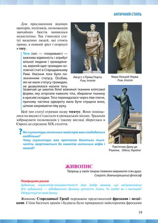 19
АНТИЧНИЙ СТИЛЬ
Для прославлення відомих
ораторів, політиків, полководців
звичайних бюстів виявилося
недостатньо. Так з’явилися ста-
туї видатних людей, які стоять
прямо, в повний зріст і огорнуті
в тогу.
Тога (лат. — «покриваю») —
важлива відмінність і атрибут
вільної людини і громадяни-
на, верхній одяг громадян чо-
ловічої статі в Стародавньому
Римі. Носіння тоги було по-
значенням статусу. Особам,
які не мали статусу громадян,
не дозволялося носити тогу.
Август з Пріма Порта.
Рим, Італія
Пам’ятник Дюку де
Рішельє. Одеса, Україна
Марк Кокцей Нерва.
Рим, Італія
ЖИВОПИС
Творець у своїх творах повинен виражати стан душі.
Сократ, давньогрецький філософ
Поміркуємо разом
Художник, скульптор-монументаліст Іван Шадр вважав, що найважливіше
для художника — відобразити духовну сутність епохи. Чи згодні ви з митцем?
Обґрунтуйте свою думку.
Живопис Стародавньої Греції переважно представлений фресками і мозаї­
ками. Стіни багатьох храмів і будівель були прикрашені майстерними фресками
Зазвичай це шматок білої вовняної тканини еліпсової
форми, яку огортали навколо тіла, збираючи тканину
в красиві складки. Тога перекидалася через ліве плече,
причому частина одвороту мала бути спущена вниз,
цілком закриваючи ліву руку.
Цей тип статуї отримав назву тогатус. Вони поміща-
лися на високі п’єдестали в громадських місцях. Традиція
зображувати полководців у такому вигляді збереглася в
Європі до середини XІX століття.
?Які скульптури античних майстрів вам сподобалися
найбільше?
Чому скульптори вже протягом багатьох тися-
чоліть звертаються до сюжетів античних міфів і
легенд?
 