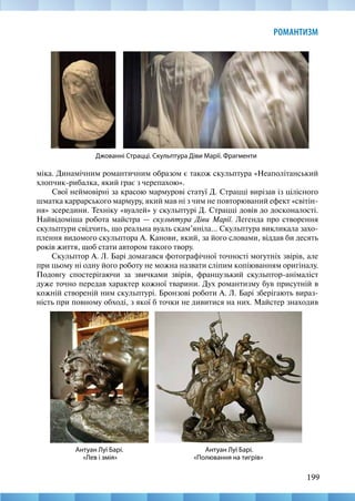 199
РОМАНТИЗМ
міка. Динамічним романтичним образом є також скульптура «Неаполітанський
хлопчик-рибалка, який грає з черепахою».
Свої неймовірні за красою мармурові статуї Д. Страцці вирізав із цілісного
шматка каррарського мармуру, який мав ні з чим не повторюваний ефект «світін-
ня» зсередини. Техніку «вуалей» у скульптурі Д. Страцці довів до досконалості.
Найвідоміша робота майстра — скульптура Діви Марії. Легенда про створення
скульптури свідчить, що реальна вуаль скам’яніла... Скульптура викликала захо-
плення видомого скульптора А. Канови, який, за його словами, віддав би десять
років життя, щоб стати автором такого твору.
Скульптор А. Л. Барі домагався фотографічної точності могутніх звірів, але
при цьому ні одну його роботу не можна назвати сліпим копіюванням оригіналу.
Подовгу спостерігаючи за звичками звірів, французький скульптор-анімаліст
дуже точно передав характер кожної тварини. Дух романтизму був присутній в
кожній створеній ним скульптурі. Бронзові роботи А. Л. Барі зберігають вираз-
ність при повному обході, з якої б точки не дивитися на них. Майстер знаходив
Джованні Страцці. Скульптура Діви Марії. Фрагменти
Антуан Луї Барі.
«Полювання на тигрів»
Антуан Луї Барі.
«Лев і змія»
 