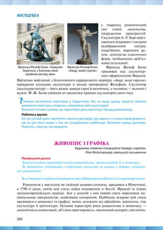 200
МИСТЕЦТВО 8
Віртуозно вирізаний з білосніжного каррарського мармуру «Амур, який стріляє»
прикрасив колекцію скульптури в палаці імператриці Жозефіни. Скульптор
ідеалізував натуру — його жінки завжди гарні й витончені, а чоловіки — величні і
мужні. Ф. Ж. Бозіо увійшов до двадцятки кращих скульпторів свого часу.
?Уважно розгляньте ілюстрації у підручнику. Які, на вашу думку, відчуття бажали
викликати майстри у глядачів, створюючи свої скульптури?
Визначте головні ознаки, що характерні для скульптур періоду романтизму.
Робота у групах
На наступний урок підготуйте коротку доповідь про одного зі скульпторів-романти-
ків та про його твори з тих, які сподобались найбільше. Визначте кращу доповідь.
Поясніть, чому ви так вважаєте.
ЖИВОПИС І ГРАФІКА
Художник повинен поєднувати правду з красою.
Ліон Фейхтвангер, німецький письменник
Поміркуємо разом
Знаючи основні характерні ознаки романтизму, проаналізуйте їх у живопису.
За допомогою ілюстрацій у підручнику визначте ці ознаки у творах художни-
ків-романтиків.
Як в творчості художників романтизму відображені особливості й характер епохи?
Романтизм у мистецтві як ідейний напрям спочатку зародився в Німеччині,
в 1790-ті роки, потім цей стиль набув поширення в Англії, Франції та інших
західноєвропейських країнах. Але у кожній з них новий стиль вирізнявся на-
ціональною своєрідністю, особливим колоритом. Найбільш яскраво цей стиль
проявився в живописі та графіці, менш залежних від офіційних замовлень, ніж
скульптура й архітектура. Основні характерні риси романтизму в живопису —
динамічність композиції, об’ємна просторовість, насичений колорит, світлотінь.
Франсуа Жозеф Бозіо.
«Амур, який стріляє»
Франсуа Жозеф Бозіо. «Геркулес
бореться з Ахіллом, який
прийняв вигляд змія»
у тваринах романтичний
світ стихії, насильства,
напруження пристрастей.
Скульптури А. Л. Барі виріз-
няються яскравим і гострим
відображенням натури,
енергійним, виразним ру-
хом, цілісністю пластичних
форм, позбавлених дріб’яз-
кової деталізації.
Франсуа Жозеф Бозіо
працював над скульптур-
ним оформленням Версаля.
 