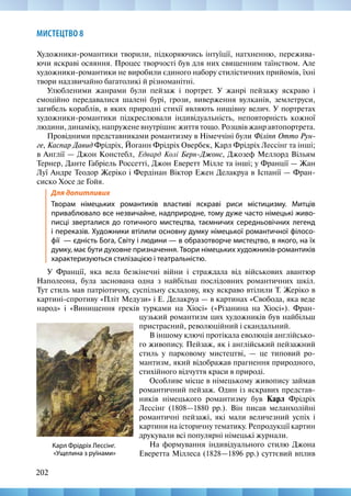 202
МИСТЕЦТВО 8
Художники-романтики творили, підкоряючись інтуїції, натхненню, пережива-
ючи яскраві осяяння. Процес творчості був для них священним таїнством. Але
художники-романтики не виробили єдиного набору стилістичних прийомів, їхні
твори надзвичайно багатоликі й різноманітні.
Улюбленими жанрами були пейзаж і портрет. У жанрі пейзажу яскраво і
емоційно передавалися шалені бурі, грози, виверження вулканів, землетруси,
загибель кораблів, в яких природні стихії являють нищівну велич. У портретах
художники-романтики підкреслювали індивідуальність, неповторність кожної
людини, динаміку, напружене внутрішнє життя тощо. Розцвів жанр автопортрета.
Провідними представниками романтизму в Німеччіні були Філіпп Отто Рун-
ге, Каспар Давид Фрідріх, Йоганн Фрідріх Овербек, Карл Фрідріх Лессінг та інші;
в Англії — Джон Констебл, Едвард Колі Берн-Джонс, Джозеф Меллорд Вільям
Тернер, Данте Габріель Россетті, Джон Еверетт Мілле та інші; у Франції — Жан
Луї Андре Теодор Жеріко і Фердінан Віктор Ежен Делакруа в Іспанії — Фран-
сиско Хосе де Гойя.
Для допитливих
Творам німецьких романтиків властиві яскраві риси містицизму. Митців
приваблювало все незвичайне, надприродне, тому дуже часто німецькі живо-
писці зверталися до готичного мистецтва, таємничих середньовічних легенд
і переказів. Художники втілили основну думку німецької романтичної філосо-
фії  — єдність Бога, Світу і людини — в образотворче мистецтво, в якого, на їх
думку, має бути духовне призначення. Твори німецьких художників-романтиків
характеризуються стилізацією і театральністю.
У Франції, яка вела безкінечні війни і страждала від військових авантюр
Наполеона, була заснована одна з найбільш послідовних романтичних шкіл.
Тут стиль мав патріотичну, суспільну складову, яку яскраво втілили Т. Жеріко в
картині-спротиву «Пліт Медузи» і Е. Делакруа — в картинах «Свобода, яка веде
народ» і «Винищення греків турками на Хіосі» («Різанина на Хіосі»). Фран-
Карл Фрідріх Лессінг.
«Ущелина з руїнами»
цузький романтизм цих художників був найбільш
пристрасний, революційний і скандальний.
В іншому ключі протікала еволюція англійсько-
го живопису. Пейзаж, як і англійський пейзажний
стиль у парковому мистецтві, — це типовий ро-
мантизм, який відображав прагнення природного,
стихійного відчуття краси в природі.
Особливе місце в німецькому живопису займав
романтичний пейзаж. Один із яскравих представ-
ників німецького романтизму був Карл Фрідріх
Лессінг (1808—1880 рр.). Він писав меланхолійні
романтичні пейзажі, які мали величезний успіх і
картини на історичну тематику. Репродукції картин
друкували всі популярні німецькі журнали.
На формування індивідуального стилю Джона
Еверетта Міллеса (1828—1896 рр.) суттєвий вплив
 