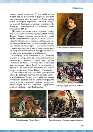 205
РОМАНТИЗМ
люють сильні пристрасті. У всіх своїх творах
митець вільно поводився з фарбою, зазвичай
використовував чисті кольори, особливо любив
поруч із багряго-червоним кольором яскра-
во-зелений. Трактування кольору в живопису Е.
Делакруа стало прикладом для багатьох худож-
ників кінця XIX ст.
Першою картиною, представленою 24-річ-
ним Е. Делакруа на розсуд публіки, стала «Човен
Данте». Сюжет полотна запозичений з пісні
XVIII «Божественної комедії» Аліг’єрі Данте —
видатного італійського поета доби Відродження,
письменника і політика, якого називають «Бать-
ком італійської літератури». Полотно наповнене
художними символами: човен, що пливе по хви-
лях часу в потойбічний світ, а фігури грішників,
відчайдушно чіпляються за краї суденця.
Справжній успіх прийшов до Е. Делакруа
пізніше, в 1824 р., коли він виставив на огляд в
паризькому художньому салоні свою картину
«Різанина на Хіосі». Полотно живо описувало
жахи недавньої війни Греції за незалежність.
Французький поет Шарль Бодлер назвав карти-
ну «моторошнимм гімном фатуму і страждання».
Коли у Франції піднялася нова революційна
війна, Е. Делакруа відгукнувся на події карти-
ною «Свобода на барикадах», у якій прославляв
революцію. Молода жінка з оголеними грудьми
в центрі подій символізує свободу і відвагу ре-
волюціонерів. Чоловік у циліндрі з рушницею
зліва від Свободи — сам Е. Делакруа.
Ежен Делакруа. «Свобода, яка веде народ»
Ежен Делакруа. «Автопортрет»
Ежен Делакруа. «Різанина на Хіосі»
Ежен Делакруа. «Човен Данте»
 