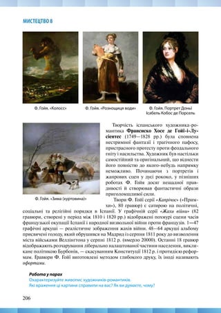 206
МИСТЕЦТВО 8
Творчість іспанського художника-ро-
мантика Франсиско Хосе де Гойї-і-Лу-
сіентес (1749—1828 рр.) була сповнена
нестримної фантазії і трагічного пафосу,
пристрасного протесту проти феодального
гніту і насильства. Художник був настільки
самостійний та оригінальний, що віднести
його повністю до якого-небудь напрямку
неможливо. Починаючи з портретів і
жанрових сцен у дусі рококо, у пізніших
роботах Ф. Гойя досяг нещадної прав-
дивості й створював фантастичні образи
приголомшливої сили.
Твори Ф. Гойї серії «Капрічос» («Прим-
хи»), 80 гравюр) є сатирою на політичні,
Ф. Гойя. Портрет Доньї
Ісабель Кобос де Порсель
Ф. Гойя. «Колосс»
Ф. Гойя. «Зима (хуртовина)»
Ф. Гойя. «Рознощиця води»
соціальні та релігійні порядки в Іспанії. У графічній серії «Жахи війни» (82
гравюри, створені у період між 1810 і 1820 рр.) відображені похмурі сцени часів
французької окупації Іспанії і народної визвольної війни проти французів. 1—47
графічні аркуші — реалістичне зображення жахів війни. 48—64 аркуші альбому
присвячені голоду, який обрушився на Мадрид із серпня 1811 року до визволення
міста військами Веллінгтона у серпні 1812 р. (вмерло 20000). Останні 18 гравюр
відображають розчарування ліберально налаштованої частини населення, викли-
кане політикою Бурбонів, — скасуванням Конституції 1812 р. і протидією рефор-
мам. Гравюри Ф. Гойї виготовлені методом глибокого друку, їх іноді називають
офортами.
Робота у парах
Охарактеризуйте живопис художників-романтиків.
Які враження ці картини справили на вас? Як ви думаєте, чому?
 
