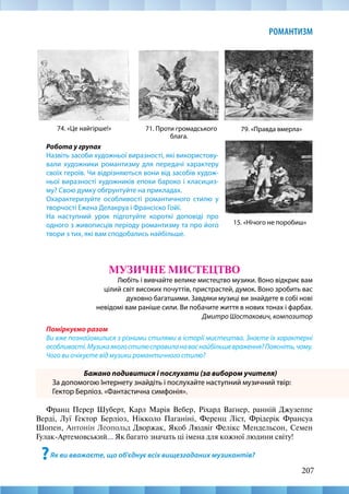 207
РОМАНТИЗМ
Робота у групах
Назвіть засоби художньої виразності, які використову-
вали художники романтизму для передачі характеру
своїх героїв. Чи відрізняються вони від засобів худож-
ньої виразності художників епохи бароко і класициз-
му? Свою думку обґрунтуйте на прикладах.
Охарактеризуйте особливості романтичного стилю у
творчості Ежена Делакруа і Франсіско Гойї.
На наступний урок підготуйте короткі доповіді про
одного з живописців періоду романтизму та про його
твори з тих, які вам сподобались найбільше.
15. «Нічого не поробиш»
74. «Це найгірше!» 71. Проти громадського
блага.
79. «Правда вмерла»
МУЗИЧНЕ МИСТЕЦТВО
Любіть і вивчайте велике мистецтво музики. Воно відкриє вам
цілий світ високих почуттів, пристрастей, думок. Воно зробить вас
духовно багатшими. Завдяки музиці ви знайдете в собі нові
невідомі вам раніше сили. Ви побачите життя в нових тонах і фарбах.
Дмитро Шостакович, композитор
Поміркуємо разом
Ви вже познайомилися з різними стилями в історії мистецтва. Знаєте їх характерні
особливості.Музикаякогостилюсправиланаваснайбільшевраження?Поясніть,чому.
Чого ви очікуєте від музики романтичного стилю?
Бажано подивитися і послухати (за вибором учителя)
За допомогою Інтернету знайдіть і послухайте наступний музичний твір:
Гектор Берліоз. «Фантастична симфонія».
Франц Перер Шуберт, Карл Марія Вебер, Ріхард Ваґнер, ранній Джузеппе
Верді, Луї Гектор Берліоз, Нікколо Паганіні, Ференц Ліст, Фрідерік Франсуа
Шопен, Антонін Леопольд Дворжак, Якоб Людвіг Фелікс Мендельсон, Семен
Гулак-Артемовський... Як багато значать ці імена для кожної людини світу!
?Як ви вважаєте, що об’єднує всіх вищезгаданих музикантів?
 