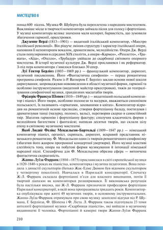 210
МИСТЕЦТВО 8
понад 600  пісень. Музика Ф. Шуберта була переплетена з народним мистецтвом.
Важливіше місце в творчості композитора займала пісня для голосу і фортепіано.
У музиці композитора велике значення мали колорит, барвистість, що зумовили
збагачення гармонії, оркестровки.
Джузеппе Верді (1813—1901) — видатний італійський композитор, «Маестро
італійської революції». Він рішуче змінив структуру і характер італійської опери,
наповнив її неповторним вокалом, драматизмом, мелодійністю. Опери Дж. Верді
стали популярними в середині XIX століття, а опери «Кармен», «Ріголетто», «Тра-
віата», «Аїда», «Отелло», «Трубадур» увійшли до скарбниці світового оперного
мистецтва. В історії музичної культури Дж. Верді прославився і як реформатор.
З-під пера композитора з’явилося близько 30 опер.
Луї Гектор Берліоз (1803—1869 рр.) — французький композитор, диригент,
музичний письменник. Його «Фантастична симфонія» — перша романтична
програмна симфонія. Разом із Р. Ваґнером Г. Берліоз заклав основи нової школи
диригування; запроваджував нововведення в області музичної форми, гармонії та
особливо інструментування (видатний майстер оркестровки), тяжів до театралі-
зування симфонічної музики, грандіозних масштабів творів.
Фрідерік Франсуа Шопен (1810—1849 рр.) — видатніший польський компози-
тор і піаніст. Його твори, особливо полонези та мазурки, вважаються синонімом
польськості, їх називають «гарматами, захованими в квітах». Композитор відро-
див на романтичній основі прелюдію, створив фортепіанну баладу, поетизував і
драматизував танці (мазурку, полонез, вальс), перетворив скерцо в самостійний
твір. Збагатив гармонію і фортепіанну фактуру; сполучив класичність форми з
мелодійним багатством і фантазією; написав десятки творів, що склали цілу
епоху в світовому музичному мистецтві.
Якоб Людвіг Фелікс Мендельсон-Бартольді (1809—1847 рр.) — німецький
композитор піаніст, органіст, скрипаль, диригент, яскравий представник ні-
мецького романтизму. Ф. Мендельсон один із творців романтичного симфонізму
(збагатив його жанром програмної концертної увертюри). Його музиці властиві
елегійність тону, опора на побутові форми музикування й інтонації німецької
народної пісні. Специфічна для Ф. Мендельсона образна сфера — витончена
фантастична скерцозність.
Жанна-Луїза Фарранк (1804—1875) прославилася в світі європейської музики
в 1820-1840-х роках як піаністка, композиторка і музична педагогиня. Вона похо-
дила з династії скульпторів (батько Жак-Едме Дюмон був відомим скульптором
у четвертому поколінні). Навчалася в Паризькій консерваторії. Спочатку
Ж-Л. Фарранк складала фортепіанні п’єси для власного виконання, потім її
творчий діапазон як композиторки розширювався. Її виконавська репутація
була настільки висока, що Ж-Л. Фарранк призначили професором фортепіано
Паризької консерваторії, в якій вона пропрацювала тридцять років. Композитор-
ка опублікувала при житті 49 музичних творів, в основному інструментальних.
Жанна-Луїза Фарранк отримувала про свою музику захоплені відгуки від Р. Шу-
мана, Г. Берліоза, Ф. Шопена і Ф. Ліста. Л. Фарранк також підготувала 23 томи
антології фортепіанної музики «Скарбниця піаністів», які вийшли в музичному
видавництві її чоловіка. Фортепіанні й камерні твори Жанни-Луїзи Фарранк
 