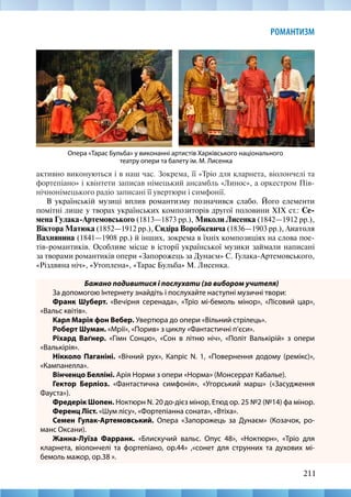 211
РОМАНТИЗМ
активно виконуються і в наш час. Зокрема, її «Тріо для кларнета, віолончелі та
фортепіано» і квінтети записав німецький ансамбль «Линос», а оркестром Пів-
нічнонімецького радіо записані її увертюри і симфонії.
В українській музиці вплив романтизму позначився слабо. Його елементи
помітні лише у творах українських композиторів другої половини XIX ст.: Се-
мена Гулака-Артемовського (1813—1873 рр.), Миколи Лисенка (1842—1912 рр.),
Віктора Матюка (1852—1912 рр.), Сидіра Воробкевича (1836—1903 рр.), Анатоля
Вахнянина (1841—1908 рр.) й інших, зокрема в їхніх композиціях на слова пое-
тів-романтиків. Особливе місце в історії української музики займали написані
за творами романтиків опери «Запорожець за Дунаєм» С. Гулака-Артемовського,
«Різдвяна ніч», «Утоплена», «Тарас Бульба» М. Лисенка.
Бажано подивитися і послухати (за вибором учителя)
За допомогою Інтернету знайдіть і послухайте наступні музичні твори:
Франк Шуберт. «Вечірня серенада», «Тріо мі-бемоль мінор», «Лісовий цар»,
«Вальс квітів».
Карл Марія фон Вебер. Увертюра до опери «Вільний стрілець».
Роберт Шуман. «Мрії», «Порив» з циклу «Фантастичні п’єси».
Ріхард Ваґнер. «Гімн Сонцю», «Сон в літню ніч», «Політ Валькірій» з опери
«Валькірія».
Нікколо Паганіні. «Вічний рух», Капріс N. 1, «Повернення додому (ремікс)»,
«Кампанелла».
Вінченцо Белліні. Арія Норми з опери «Норма» (Монсеррат Кабалье).
Гектор Берліоз. «Фантастична симфонія», «Угорський марш» («Засудження
Фауста»).
Фредерік Шопен. Ноктюрн N. 20 до-дієз мінор, Етюд ор. 25 №2 (№14) фа мінор.
Ференц Ліст. «Шум лісу», «Фортепіанна соната», «Втіха».
Семен Гулак-Артемовський. Опера «Запорожець за Дунаєм» (Козачок, ро-
манс Оксани).
Жанна-Луїза Фарранк. «Блискучий вальс. Опус 48», «Ноктюрн», «Тріо для
кларнета, віолончелі та фортепіано, op.44» ,«сонет для струнних та духових мі-­
бемоль мажор, ор.38 ».
Опера «Тарас Бульба» у виконанні артистів Харківського національного
театру опери та балету ім. М. Лисенка
 