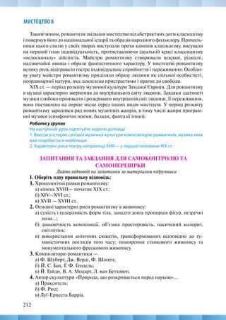 212
МИСТЕЦТВО 8
Таким чином, романтизм звільнив мистецтво від абстрактних догм класицизму
і повернув його до національної історії та образів народного фольклору. Прихиль-
ники цього стилю у своїх творах виступали проти канонів класицизму, висували
на перший план індивідуальність, протиставляючи ідеальній красі классицизму
«недосконалу» дійсність. Майстри романтизму створювали яскраві, рідкісні,
надзвичайні явища і образи фантастичного характеру. У мистецтві романтизму
велику роль відігравало гостре індивідуальне сприйняття і переживання. Особли-
ву увагу майстри романтизму приділяли образу людини як сильної особистісті,
неординарної натури, яка захоплена пристрастями і прагне до свободи.
XIX ст. — період розквіту музичної культури Західної Європи. Для романтизму
в музиці характерно звернення до внутрішнього світу людини. Завдяки здатності
музики глибоко проникати і розкривати внутрішній світ людини, її переживання,
вона поставлена на перше місце серед інших видів мистецтв. У період розквіту
романтизму зародився ряд нових музичних жанрів, в тому числі жанри програм-
ної музики (симфонічні поеми, балади, фантазії тощо).
Робота у групах
На наступний урок підготуйте короткі доповіді
1. Внесок в історію світової музичної культури композиторів-романтиків, музика яких
вам подобається найбільше.
2. Характерні риси театру наприкінці XVIII— у першої половини XIX ст.
ЗАПИТАННЯ ТА ЗАВДАННЯ ДЛЯ САМОКОНТРОЛЮ ТА
САМОПЕРЕВІРКИ
Дайте відповіді на запитання за матеріалом підручника
І. Оберіть одну правильну відповідь:
1. Хронологічні рамки романтизму:
а) кінець ХVIІІ— початок ХІХ ст.;
б) XIV—XVI ст.;
в) XVII — ХVIІІ ст..
2. Основні характерні риси романтизму в живопису:
а) сухість і худорлявість форм тіла, занадто довга пропорція фігур, незручні
пози...;
б) динамічність композиції, об’ємна просторовість, насичений колорит,
світлотінь;
в) використання античних сюжетів, трансформованих відповідно до гу-
маністичних поглядів того часу; поширення станкового живопису та
монументального фрескового живопису.
3. Композитори-романтики —
а) Ф. Шуберт, Дж. Верді, Ф. Шопен;
б) Й. С. Бах, Г. Ф. Гендель;
в) Й. Гайдн, В. А. Моцарт, Л. ван Бетховен.
4. Автор скульптури «Природа, що розкривається перед наукою»…
а) Пракситель;
б) Ф. Рюд;
в) Луї-Ернеста Барріа.
 