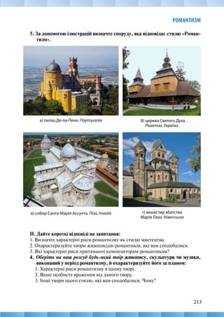 213
РОМАНТИЗМ
5. За допомогою ілюстрацій визначте споруду, яка відповідає стилю «Роман-
тизм».
ІІ. Дайте короткі відповіді на запитання:
1. Визначте характерні риси романтизму як стилю мистецтва.
2. Охарактеризуйте твори живописців-романтиків, які вам сподобалися.
3. Які характерні риси притаманні композиторам-романтикам?
4. Оберіть на ваш розсуд будь-який твір живопису, скульптури чи музики,
виконаний у період романтизму, й охарактеризуйте його за планом:
1. Характерні риси романтизму в цьому творі.
2. Ваше особисте враження від даного твору.
3. Інші твори цього стилю, які вам сподобалися. Чому?
г) монастир абатства
Марія Лаах. Німеччина
а) палац Де-ла-Пена. Португалія б) церква Святого Духа.
Рогатин, Україна
в) собор Санта-Марія Ассунта. Піза, Італія
 