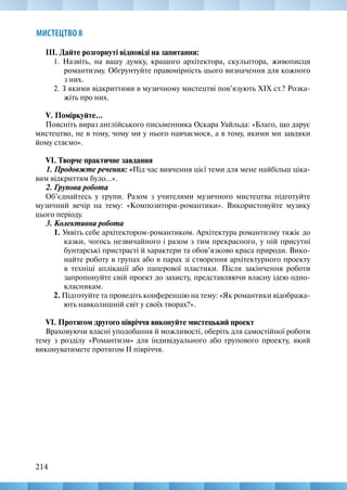 214
214
МИСТЕЦТВО 8
ІІІ. Дайте розгорнуті відповіді на запитання:
1. Назвіть, на вашу думку, кращого архітектора, скульптора, живописця
романтизму. Обґрунтуйте правомірність цього визначення для кожного
з них.
2. З якими відкриттями в музичному мистецтві пов’язують XIX ст.? Розка-
жіть про них.
V. Поміркуйте...
Поясніть вираз англійського письменника Оскара Уайльда: «Благо, що дарує
мистецтво, не в тому, чому ми у нього навчаємося, а в тому, якими ми завдяки
йому стаємо».
VІ. Творче практичне завдання
1. Продовжте речення: «Під час вивчення цієї теми для мене найбільш ціка-
вим відкриттям було...».
2. Групова робота
Об’єднайтесь у групи. Разом з учителями музичного мистецтва підготуйте
музичний вечір на тему: «Композитори-романтики». Використовуйте музику
цього періоду.
3. Колективна робота
1. Уявіть себе архітектором-романтиком. Архітектура романтизму тяжіє до
казки, чогось незвичайного і разом з тим прекрасного, у ній присутні
бунтарські пристрасті й характери та обов’язково краса природи. Вико-
найте роботу в групах або в парах зі створення архітектурного проекту
в техніці аплікації або паперової пластики. Після закінчення роботи
запропонуйте свій проект до захисту, представляючи власну ідею одно-
класникам.
2. Підготуйте та проведіть конференцію на тему: «Як романтики відобража-
ють навколишній світ у своїх творах?».
VІ. Протягом другого півріччя виконуйте мистецький проект
Враховуючи власні уподобання й можливості, оберіть для самостійної роботи
тему з розділу «Романтизм» для індивідуального або групового проекту, який
виконуватимете протягом ІІ півріччя.
 