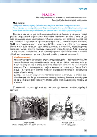 215
РЕАЛІЗМ
215
РЕАЛІЗМ
Я не можу намалювати ангела, так як ніколи його не бачив.
Гюстав Курбе, французький живописець
Міні-диспут
Що краще, на вашу думку: реально зображувати життя чи прикрашати його?
Гірка правда чи солодка брехня? Сприймати дійсність у всіх її фарбах, навіть якщо
вони бувають тільки сіро-чорними, чи дивитися на світ через рожеві окуляри?
Реалізм у мистецтві мав свої конкретно-історичні форми: в широкому сенсі
реалізм стародавнього фольклору, мистецтва античності та пізньої готики. До
того як реалізм став самостійним художнім стилем, він пройшов довгий час
від мистецтва Відродження («ренесансний реалізм»), європейського живопису
XVII  ст., «Просвітницького реалізму» XVIII ст. до реалізму ХІХ ст. (у вузькому
сенсі). Саме тоді виникло і було сформульовано в літературі, образотворчому
мистецтві, музиці поняття реалізму як окремого стилю (середина XIX— початок
XX ст.). Реалізм у мистецтві XX ст. характеризувався пошуками нових зв’язків із
дійсністю, оригінальних творчих рішень і засобів художньої виразності.
Для допитливих
Спалахи народних заворушень слідували один за одним — повстання ліонських
ткачів, барикади на вулицях Парижа в 1832 р., змова 1835 р., повстання 1834  р.
У цю кризову епоху, в епоху заколотів розвинулася творчість найбільшого
сатирика XIX ст., французького графіка, живописця і скульптора Оноре Дом’є
(1808—1879 рр.). Його життя і творчість нерозривно пов’язані з соціальною
боротьбою того часу.	
Для графіки майстра характерні гострогротеськні карикатури на владну вер-
хівку і міщанство. Твори мали величезну вибухову силу, їх боялися — недарма
за одну з перших своїх карикатур Оноре Дом’є був посаджений на півроку до
в’язниці.
У живописі і скульптурі майстер поєднав драматизм і сатиру, героїку і
гротеск.
Оноре Дом’є.
«Свобода друку»
Оноре Дом’є.
«У вас слово, поясніть самі, ви вільні!»
 