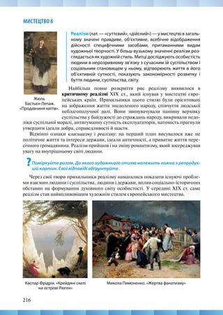 216
МИСТЕЦТВО 8
Реалізм (лат. — «суттєвий», «дійсний») — у мистецтві в загаль-
ному значені правдиве, об’єктивне, всебічне відображення
дійсності специфічними засобами, притаманними видам
художньої творчості. У більш вузькому значенні реалізм роз-
глядається як художній стиль. Митці досліджують особистість
людини в нерозривному зв’язку з сучасним їй суспільством і
соціальним становищем у ньому, відтворюють життя в його
об’єктивній сутності, показують закономірності розвитку і
буття людини, суспільства, світу.
Найбільш повне розкриття рис реалізму виявилося в
критичному реалізмі XIX  ст., який існував у мистецтві євро-
пейських країн. Прихильники цього стилю були орієнтовані
на зображення життя знедоленого народу, співчуття людської
неблагополучної долі. Вони звинувачували панівну верхівку
суспільства у байдужості до страждань народу, викривали недо-
Жюль
Бастьєн-Лепаж.
«Продавчиня квітів».
Микола Пимоненко. «Жертва фанатизму»
Каспар Фрідріх. «Крейдяні скелі
на острові Рюген»
ліки суспільної моралі, антигуманну сутність експлуататорів, натомість прагнули
утвердити ідеали добра, справедливості й щастя.
Відмінні ознаки класицизму і реалізму: на перший план висувалося вже не
політичне життя та інтереси держави, ідеали античності, а приватне життя пере-
січного громадянина. Реалізм прийшов і на зміну романтизму, який зосереджував
увагу на внутрішньому світі людини.
?Поміркуйте разом. До якого художнього стилю належить кожна з репродук-
цій картин. Свої відповіді обґрунтуйте.
Через свої твори прихильники реалізму намагалися показати існуючі пробле-
ми взаємин людини і суспільства, людини і держави, вплив соціально-історичних
обставин на формування духовного світу особистості. У середині ХІХ ст. саме
реалізм став найвпливовішим художнім стилем європейського мистецтва.
 