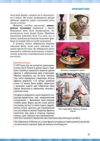 21
АНТИЧНИЙ СТИЛЬ
мали різні форми, залежно від їх призначен-
ня в побуті. На ньому зустрічаються фігури
сфінксів, грифонів, сирен, стилізовані листя
пальм та лотоса.
Живопис, подібно скульптурі, давньо-
римські художники перейняли з Греції.
Переважно вони були декораторами, які
розписували стіни різних будов. Прийоми
виконання живопису були ті ж самі, як і в
греків: художник розписував водяними фар-
бами по мокрій (або по сухій) штукатурці.
У розпису наявні зображення окремих
людських фігур, цілих сцен, пейзажів, не-
живих предметів тощо. Ці зображення дають
можливість побачити композицію, колорит і
техніку живопису давньоримських художни-
ків взагалі.
Для допитливих
У 2019 році під час розкопок давньорим-
ського міста Помпеї в руїнах одної з буді-
вель італійські археологи виявили давню
фреску з зображенням двох гладіаторів.
Фахівці вважають, що це була таверна,
яку часто відвідували гладіатори. Висота
фрески дорівнює 1,12 метра, довжина
сягає 1,5 метра. Вона добре збереглася
і дозволяє судити про озброєння обох
бійців. Виконана в червоному, синьому і
золотом тонах.
На фресці зображена сцена перемоги гла-
діатора-мурміллона над закривавленим
суперником — фракійцем, який отримав
глибокі рани. Видно, що він стікає кров’ю
(на лівому зап’ясті та лівій стороні грудей),
коліна зігнуті, здається, що переможений
ось-ось впаде на землю. Гладіатор-фракієц
простягає ліву руку в сторону, піднімає
палець, щоб «просити про помилування».
Вазопис стародавніх греків
«Бій гладіаторів». Фреска. Помпея,
Італія
Цей жест вважався проханням про порятунок від неминучої загибелі.
Бій зображено на білому тлі, а сама фреска укладена в червону рамку, що вказує
на закінченість картини. Будь-які написи на ній відсутні.
 