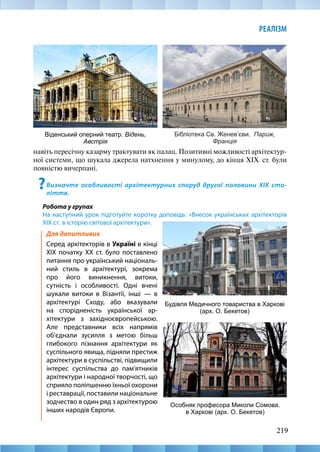 219
РЕАЛІЗМ
Для допитливих
Серед архітекторів в Україні в кінці
ХІХ початку ХХ ст. було поставлено
питання про український національ-
ний стиль в архітектурі, зокрема
про його виникнення, витоки,
сутність і особливості. Одні вчені
шукали витоки в Візантії, інші — в
архітектурі Сходу, або вказували
на спорідненість української ар-
хітектури з західноєвропейською.
Але представники всіх напрямів
об’єднали зусилля з метою більш
глибокого пізнання архітектури як
суспільного явища, підняли престиж
архітектури в суспільстві, підвищили
інтерес суспільства до пам’ятників
архітектури і народної творчості, що
сприяло поліпшенню їхньої охорони
і реставрації, поставили національне
зодчество в один ряд з архітектурою
інших народів Європи.
навіть пересічну казарму трактувати як палац. Позитивні можливості архітектур-
ної системи, що шукала джерела натхнення у минулому, до кінця XIX  ст. були
повністю вичерпані.
?Визначте особливості архітектурних споруд другої половини XIX сто-
ліття.
Робота у групах
На наступний урок підготуйте коротку доповідь: «Внесок українських архітекторів
XIX ст. в історію світової архітектури».
Бібліотека Св. Женев’єви. Париж,
Франція
Віденський оперний театр. Відень,
Австрія
Особняк професора Миколи Сомова.
в Харкові (арх. О. Бекетов)
Будівля Медичного товариства в Харкові
(арх. О. Бекетов)
 