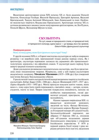 220
МИСТЕЦТВО 8
Видатними архітекторами кінця ХІХ початку ХХ ст. були академік Олексій
Бекетов, Олександр Гінзбург, Вікентій Прохаська, Григорий Артинов, Василий
Кричевський, Тадеуш Антоний Обмінській, Іван Левинський та інші. Особли-
во виділяється творчість Владислава Городецького. Архітектура початку ХХ ст.
успішно розвивалася завдяки таким популярними архітекторами, як Лев Руднєв,
Олексій Щусєв, Володимир Шухов та інші.
СКУЛЬПТУРА
По суті, немає ні прекрасного стилю, ні прекрасної лінії,
ні прекрасного кольору, єдина краса — це правда, яка стає зримою.
Огюст Роден, французький скульптор
Поміркуємо разом
Якою, на вашу думку, може бути ідеальна скульптура? Чому?
У другій половині XIX ст. в Європі мистецтво скульптури не набуло широкого
розвитку і не виробило свій, притаманний тільки даному періоду стиль. Як і
архітектура, скульптура переважно залежала від державних або приватнокапі-
талістичних замовлень і від офіційних смаків. У скульптурі цього періоду були
живучі традиції пізнього класицизму.
Дещо ускладнено розвивалася монументальна скульптура, яка була представ-
лена лише поодинокими творами. Наприклад, саме у цей період скульптором
академічного напрямку Михайлом Мікешиним (1835—1896 рр.) був створений
пам’ятник Богдану Хмельницькому в Києві.
Уреалістичнійінавітьнатуралістичнійманерівитриманатворчістьіталійських
скульпторів Луїджі Борре (1826—1886 рр.), Джуліо Монтеверде (1837—1917  рр.),
Енріко Кьярадіа (1851—1892 рр.). Митці прагнули показати життя «таким, яким
воно є», тому серед їхніх героїв переважають «звичайні» люди — актори, селяни,
студенти, поети та інші. Творам властиві підкреслена емоційність, наголос на
Михайло Мікешін. Пам’ятник Богдану
Хмельницькому. Київ, Україна
особистих переживаннях, гострі дра-
матичні ситуації, пристрасна, яскрава
мелодійність.
Одним з кращих творів кінця XIX  ст.
вважається величезний монумент,
зведений на честь «Батька Вітчизни»,
п’ємотського короля Віктора Еммануї-
ла ІІ (перший монарх об’єднаної Італії).
Загальноіталійський парламент, що
зібрався 17 березня 1861 р., оголосив
про об’єднання незалежних держав
Апеннінського півострова і створення
Італійського королівства. У 1878 р.
перший король Італії помер і уряд ви-
рішив увічнити його пам’ять зведенням
 