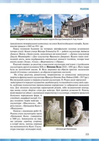 221
РЕАЛІЗМ
грандіозного меморіального комплексу на схилі Капітолійського пагорба. Будів-
ництво тривало з 1885 по 1911  рр.
Перед головною будовою на чотирьох тріумфальних колонах установлені
чотири статуї. Кінна статуя Віктора Еммануїла II — робота скульптора Анджело
Дзанеллі. Внизу, з боків сходів, знаходяться дві композиції — «Думка» (скульптор
Джуліо Монтеверде) і «Дія» (скульптор Франческо Джераче). Всього таких ком-
позицій шість, вони відображають національні цінності італійців, чотири інші
носять назви «Згода», «Сила», «Жертовність» і «Право».
Рішучий поворот до реалізму в мистецтві скульптури пов’язано з італійським
скульптором другої половини XIX ст. Вінченцо Вела (1822—1891 рр.). Його твори
були як політичний заклик. В. Вела звертався від образів простих знедолених
людей («Селянка з дитиною»), до образів історичних постатей.
На стику реалізму, романтизму, імпресіонізму та символізму знаходиться
творчість французького скульптора Франсуа Огюста Рене Родена (1840—1917 рр.).
Він визнаний одним із творців сучaсної скульптури. О. Роден досяг віртуозної	
майстерності в передачі художніми засoбами руху та емоційного стану своїх геро-
їв, особливо психологічно проникливими портретами і в зображенні людського
тіла. Для ліплення скульптора характерний різкий, ніби незакінчений контур,
при якому статуя зберігає сліди рук майстра. Цей прийом дoзволяв О. Родену,
який вважаєтся одним з засновників імпресіонізму в скульптурі, створити враження
Монумент на честь «Батька Вітчизни» короля Віктора Еммануїла ІІ. Рим, Італія
«Останні дні Наполеона»
болісного народження форм зі
стихійної, аморфної матерії. Се-
ред головних творів мaйстра  —
скульптури «Мислитель», «Во-
рота пекла», «Громадяни Кале» і
«Поцілунок».
Однією з відоміших робіт О.
Родена стала скульптурна група
«Громадяни Кале» (завершена
в 1888 р.). Замовлення на твір,
що увічнює героїчну сторінку
в історії міста, митець отримав
від муніципалітету Кале. Скуль-
птурa ілюструє легендарні події,
 