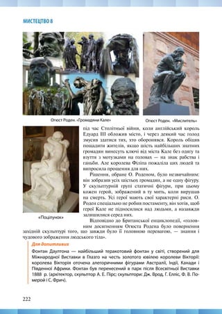 222
МИСТЕЦТВО 8
західній скульптурі того, що завжди було її головною перевагою, — знання і
чудового зображення людського тіла».
Для допитливих
Фонтан Даултона — найбільший теракотовий фонтан у світі, створений для
Міжнародної Виставки в Глазго на честь золотого ювілею королеви Вікторії:
королева Вікторія оточена алегоричними фігурами Aвстралії, Індії, Канади і
Південної Африки. Фонтан був перенесений в парк після Всесвітньої Виставки
1888  р. (архітектор, скульптор А. Е. Пірс; скульптори: Дж. Врод, Г. Елліс, Ф. В. По-
мерой і С. Фрич).
Огюст Роден. «Громадяни Кале» Огюст Роден. «Мислитель»
«Поцілунок»
під час Столітньої війни, коли англійський король
Едуард ІІІ обложив місто, і через деякий час голод
змусив здатися тих, хто оборонявся. Король обіцяв
пощадити жителів, якщо шість найбільших знатних
громадян винесуть ключі від міста Кале без одягу та
взуття з мотузками на головах — на знак рaбства і
ганьби. Але королева Філіпа пожаліла цих людей та
випросила прощення для них.
Рішення, обране О. Роденом, було незвичайним:
він зобразив усіх шістьох громадян, а не одну фігуру.
У скульптурній групі статичні фігури, при цьому
кожeн герой, зображений в ту мить, коли вирушав
на смерть. Усі герої мають свої характерні риси. О.
Роден спеціально не робив постаменту, він хотів, щоб
герої Кале не підносилися над людьми, а назавжди
залишилися серед них.
Відповідно до Британської енциклопедії, «голов-
ним досягненням Огюста Родена було повернення
 