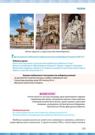 223
РЕАЛІЗМ
?Що визначило особливості творчості скульпторів другої половини XIX ст.?
Робота у групах
Який стиль у мистецтві скульптури вам подобається найбільше? Чому?
Визначте особливості образотворчої манери О. Родена. Наведіть приклади.
Який вплив справила творчість О. Родена на розвиток мистецтва скульптури в
Європі у кінці ХІХ початку XX ст.?
Бажано подивитися і послухати (за вибором учителя)
За допомогою Інтернету-ресурсу знайдіть інформацію про:
Скульптура реалізму кінця ХІХ початку XX ст.
Віртуальні музеї Огюста Родена.
ЖИВОПИС
Я хотів писати те, що існує насправді, однак пропонували слідувати
невідомому мені ідеалу, повторювати картини старих майстрів.
Я малював всіляких богів, богинь, греків і римлян, зовсім мені
невідомих, незрозумілих, які були для мене байдужими.
Жуль Бастьєн-Лепаж, французький художник
Поміркуємо разом
Як, на вашу думку, бачили свою творчість художники-реалісти?
Прокоментуйте слова французького художника Жуля Бастьєна-Лепажа.
Найбільш яскраво реалізм як новий стиль проявився в живопису, особливо в
творах французьких художників. У другій половині XIX ст. багато представників
Фонтан «Даултон» у парку Глазго Грін, Великобританія
 