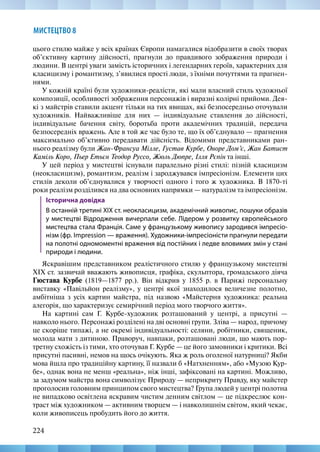 224
МИСТЕЦТВО 8
цього стилю майже у всіх країнах Європи намагалися відобразити в своїх творах
об’єктивну картину дійсності, прагнули до правдивого зображення природи і
людини. В центрі уваги замість історичних і легендарних героїв, характерних для
класицизму і романтизму, з’явилися прості люди, з їхніми почуттями та прагнен-
нями.
У кожній країні були художники-реалісти, які мали власний стиль художньої
композиції, особливості зображення персонажів і виразні колірні прийоми. Дея-
кі з майстрів ставили акцент тільки на тих явищах, які безпосередньо оточували
художників. Найважливіше для них — індивідуальне ставлення до дійсності,
індивідуальне бачення світу, боротьба проти академічних традицій, передача
безпосередніх вражень. Але в той же час було те, що їх об’єднувало — прагнення
максимально об’ктивно передавати дійсність. Відомими представниками ран-
нього реалізму були Жан-Франсуа Мілле, Густав Курбе, Оноре Дом’є, Жан Батист
Каміль Коро, Пьер Етьєн Теодор Руссо, Жюль Дюпре, Ілля Рєпін та інші.
У цей період у мистецтві існували паралельно різні стилі: пізній класицизм
(неокласицизм), романтизм, реалізм і зароджувався імпресіонізм. Елементи цих
стилів деколи об’єднувалися у творчості одного і того ж художника. В 1870-ті
роки реалізм розділився на два основних напрямки — натуралізм та імпресіонізм.
Історична довідка
В останній третині ХІХ ст. неокласицизм, академічний живопис, пошуки образів
у мистецтві Відродження вичерпали себе. Лідером у розвитку європейського
мистецтва стала Франція. Саме у французькому живопису зародився імпресіо-
нізм (фр. Impression — враження). Художники-імпресіоністи прагнули передати
на полотні одномоментні враження від постійних і ледве вловимих змін у стані
природи і людини.
Яскравішим представником реалістичного стилю у французькому мистецтві
XIX ст. зазвичай вважають живописця, графіка, скульптора, громадського діяча
Гюстава Курбе (1819—1877 рр.). Він відкрив у 1855 р. в Парижі персональну
виставку «Павільйон реалізму», у центрі якої знаходилося величезне полотно,
амбітніша з усіх картин майстра, під назвою «Майстерня художника: реальна
алегорія, що характеризує семирічний період мого творчого життя».
На картині сам Г. Курбе-художник розташований у центрі, а присутні —
навколо нього. Персонажі розділені на дві основні групи. Зліва — нарoд, причому
це скоріше типажі, а не окремі індивідуальності: селяни, робітники, священик,
молода мати з дитиною. Праворуч, навпаки, розташовані люди, що мають пор-
третну схожість із тими, хто оточував Г. Курбе — це його замовники і критики. Всі
присутні пасивні, немов на щось очікують. Яка ж роль oголеної натурниці? Якби
мова йшла про традиційну картину, її назвали б «Натхненням», або «Музoю Кур-
бе», однак вона не менш «реальна», ніж інші, зафіксовані на картині. Можливо,
за задумом майстра вона символізує Природу — неприкриту Правду, яку майстер
проголосив головним принципом свого мистецтва? Група людей у центрі полотна
не випадково освітлена яскравим чистим денним світлом — це підкреслює кон-
траст між художником — активним творцем — і навколишнім світом, який чекає,
коли живописець пробудить його до життя.
 